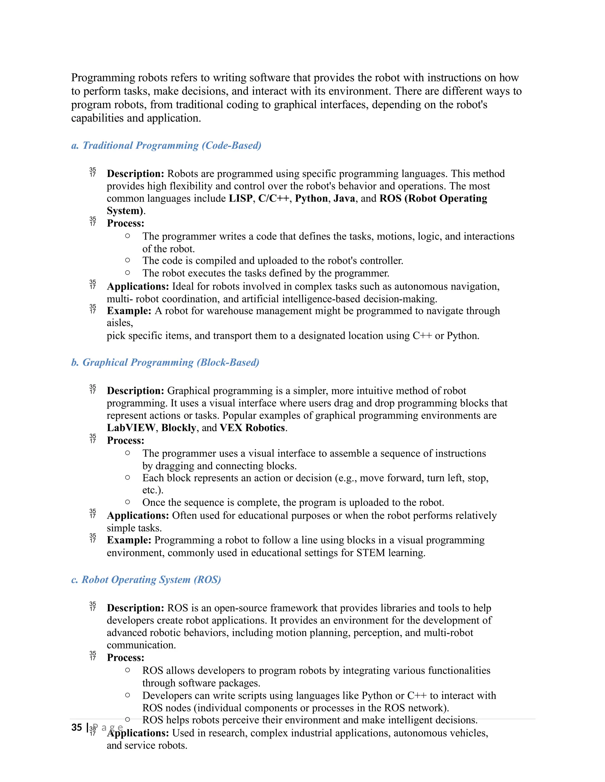 Programming robots refers to writing software that provides the robot with instructions on how
to perform tasks, make decisions, and interact with its environment. There are different ways to
program robots, from traditional coding to graphical interfaces, depending on the robot's
capabilities and application.
a. Traditional Programming (Code-Based)
 Description: Robots are programmed using specific programming languages. This method
provides high flexibility and control over the robot's behavior and operations. The most
common languages include LISP, C/C++, Python, Java, and ROS (Robot Operating
System).
 Process:
o The programmer writes a code that defines the tasks, motions, logic, and interactions
of the robot.
o The code is compiled and uploaded to the robot's controller.
o The robot executes the tasks defined by the programmer.
 Applications: Ideal for robots involved in complex tasks such as autonomous navigation,
multi- robot coordination, and artificial intelligence-based decision-making.
 Example: A robot for warehouse management might be programmed to navigate through
aisles,
pick specific items, and transport them to a designated location using C++ or Python.
b. Graphical Programming (Block-Based)
 Description: Graphical programming is a simpler, more intuitive method of robot
programming. It uses a visual interface where users drag and drop programming blocks that
represent actions or tasks. Popular examples of graphical programming environments are
LabVIEW, Blockly, and VEX Robotics.
 Process:
o The programmer uses a visual interface to assemble a sequence of instructions
by dragging and connecting blocks.
o Each block represents an action or decision (e.g., move forward, turn left, stop,
etc.).
o Once the sequence is complete, the program is uploaded to the robot.
 Applications: Often used for educational purposes or when the robot performs relatively
simple tasks.
 Example: Programming a robot to follow a line using blocks in a visual programming
environment, commonly used in educational settings for STEM learning.
c. Robot Operating System (ROS)
 Description: ROS is an open-source framework that provides libraries and tools to help
developers create robot applications. It provides an environment for the development of
advanced robotic behaviors, including motion planning, perception, and multi-robot
communication.
 Process:
o ROS allows developers to program robots by integrating various functionalities
through software packages.
o Developers can write scripts using languages like Python or C++ to interact with
ROS nodes (individual components or processes in the ROS network).
o ROS helps robots perceive their environment and make intelligent decisions.
 Applications: Used in research, complex industrial applications, autonomous vehicles,
and service robots.
35 | P a g e
 