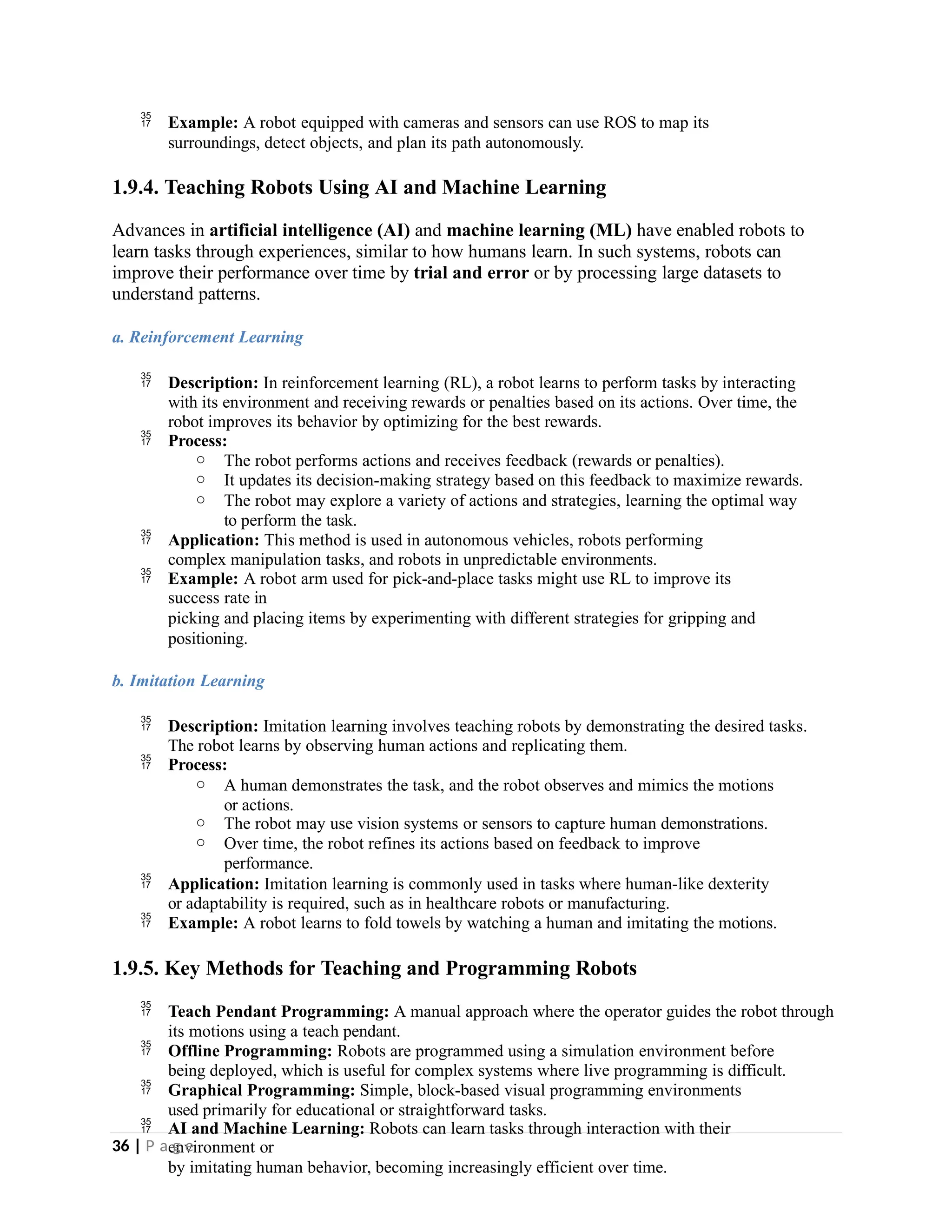  Example: A robot equipped with cameras and sensors can use ROS to map its
surroundings, detect objects, and plan its path autonomously.
1.9.4. Teaching Robots Using AI and Machine Learning
Advances in artificial intelligence (AI) and machine learning (ML) have enabled robots to
learn tasks through experiences, similar to how humans learn. In such systems, robots can
improve their performance over time by trial and error or by processing large datasets to
understand patterns.
a. Reinforcement Learning
 Description: In reinforcement learning (RL), a robot learns to perform tasks by interacting
with its environment and receiving rewards or penalties based on its actions. Over time, the
robot improves its behavior by optimizing for the best rewards.
 Process:
o The robot performs actions and receives feedback (rewards or penalties).
o It updates its decision-making strategy based on this feedback to maximize rewards.
o The robot may explore a variety of actions and strategies, learning the optimal way
to perform the task.
 Application: This method is used in autonomous vehicles, robots performing
complex manipulation tasks, and robots in unpredictable environments.
 Example: A robot arm used for pick-and-place tasks might use RL to improve its
success rate in
picking and placing items by experimenting with different strategies for gripping and
positioning.
b. Imitation Learning
 Description: Imitation learning involves teaching robots by demonstrating the desired tasks.
The robot learns by observing human actions and replicating them.
 Process:
o A human demonstrates the task, and the robot observes and mimics the motions
or actions.
o The robot may use vision systems or sensors to capture human demonstrations.
o Over time, the robot refines its actions based on feedback to improve
performance.
 Application: Imitation learning is commonly used in tasks where human-like dexterity
or adaptability is required, such as in healthcare robots or manufacturing.
 Example: A robot learns to fold towels by watching a human and imitating the motions.
1.9.5. Key Methods for Teaching and Programming Robots
 Teach Pendant Programming: A manual approach where the operator guides the robot through
its motions using a teach pendant.
 Offline Programming: Robots are programmed using a simulation environment before
being deployed, which is useful for complex systems where live programming is difficult.
 Graphical Programming: Simple, block-based visual programming environments
used primarily for educational or straightforward tasks.
 AI and Machine Learning: Robots can learn tasks through interaction with their
environment or
by imitating human behavior, becoming increasingly efficient over time.
36 | P a g e
 