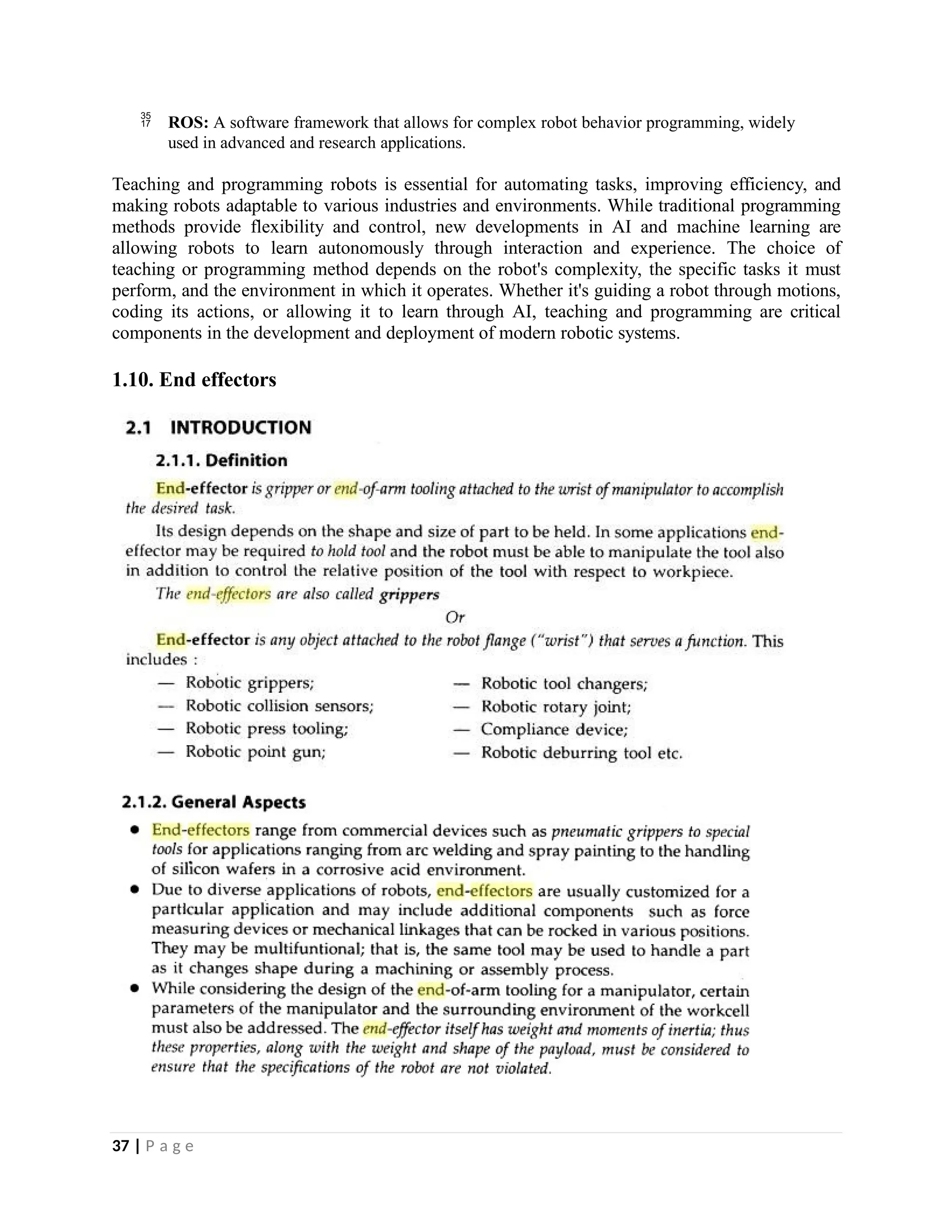  ROS: A software framework that allows for complex robot behavior programming, widely
used in advanced and research applications.
Teaching and programming robots is essential for automating tasks, improving efficiency, and
making robots adaptable to various industries and environments. While traditional programming
methods provide flexibility and control, new developments in AI and machine learning are
allowing robots to learn autonomously through interaction and experience. The choice of
teaching or programming method depends on the robot's complexity, the specific tasks it must
perform, and the environment in which it operates. Whether it's guiding a robot through motions,
coding its actions, or allowing it to learn through AI, teaching and programming are critical
components in the development and deployment of modern robotic systems.
1.10. End effectors
37 | P a g e
 