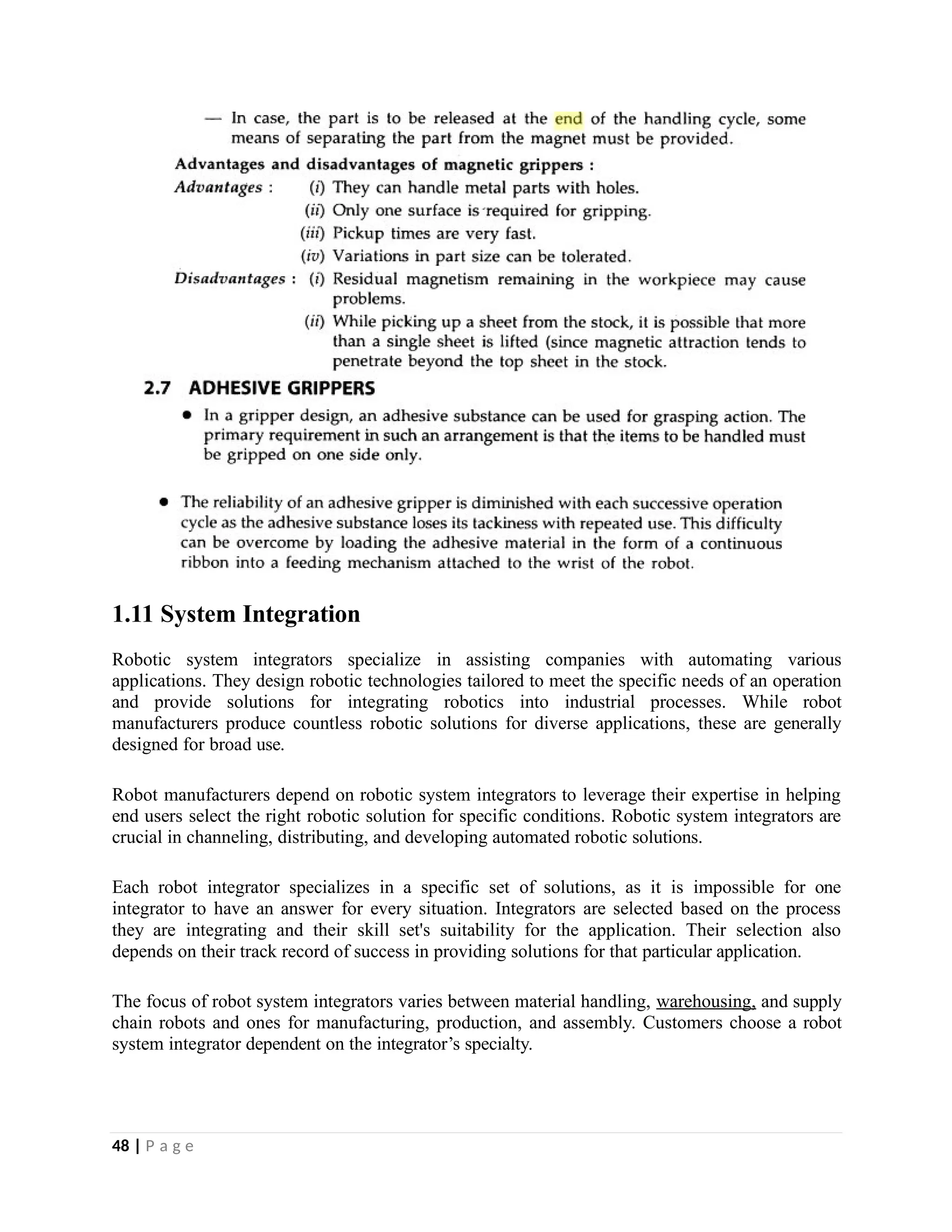 1.11 System Integration
Robotic system integrators specialize in assisting companies with automating various
applications. They design robotic technologies tailored to meet the specific needs of an operation
and provide solutions for integrating robotics into industrial processes. While robot
manufacturers produce countless robotic solutions for diverse applications, these are generally
designed for broad use.
Robot manufacturers depend on robotic system integrators to leverage their expertise in helping
end users select the right robotic solution for specific conditions. Robotic system integrators are
crucial in channeling, distributing, and developing automated robotic solutions.
Each robot integrator specializes in a specific set of solutions, as it is impossible for one
integrator to have an answer for every situation. Integrators are selected based on the process
they are integrating and their skill set's suitability for the application. Their selection also
depends on their track record of success in providing solutions for that particular application.
The focus of robot system integrators varies between material handling, warehousing, and supply
chain robots and ones for manufacturing, production, and assembly. Customers choose a robot
system integrator dependent on the integrator’s specialty.
48 | P a g e
 