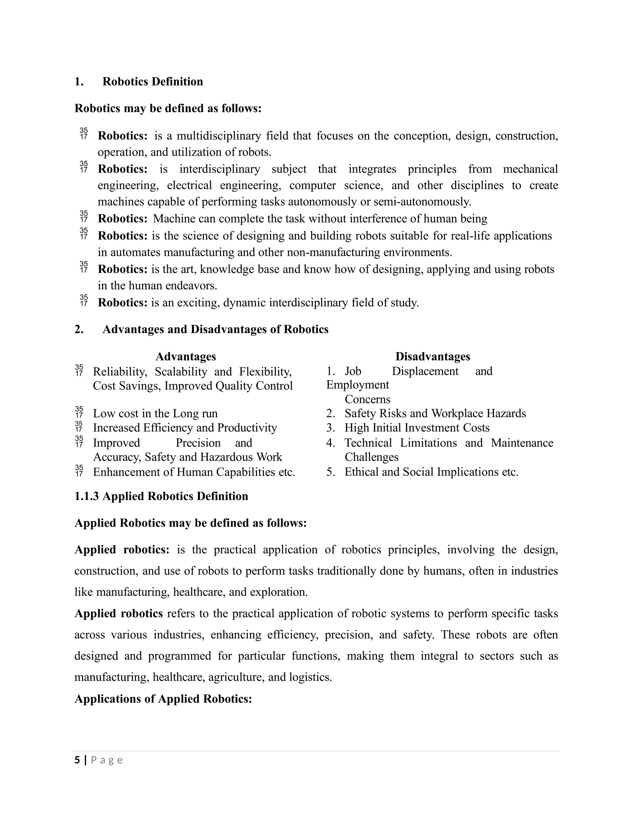 1. Robotics Definition
Robotics may be defined as follows:
 Robotics: is a multidisciplinary field that focuses on the conception, design, construction,
operation, and utilization of robots.
 Robotics: is interdisciplinary subject that integrates principles from mechanical
engineering, electrical engineering, computer science, and other disciplines to create
machines capable of performing tasks autonomously or semi-autonomously.
 Robotics: Machine can complete the task without interference of human being
 Robotics: is the science of designing and building robots suitable for real-life applications
in automates manufacturing and other non-manufacturing environments.
 Robotics: is the art, knowledge base and know how of designing, applying and using robots
in the human endeavors.
 Robotics: is an exciting, dynamic interdisciplinary field of study.
2. Advantages and Disadvantages of Robotics
5 | P a g e
Advantages Disadvantages
 Reliability, Scalability and Flexibility,
Cost Savings, Improved Quality Control
1. Job Displacement and
Employment
Concerns
 Low cost in the Long run 2. Safety Risks and Workplace Hazards
 Increased Efficiency and Productivity 3. High Initial Investment Costs
 Improved Precision and
Accuracy, Safety and Hazardous Work
4. Technical Limitations and Maintenance
Challenges
 Enhancement of Human Capabilities etc. 5. Ethical and Social Implications etc.
1.1.3 Applied Robotics Definition
Applied Robotics may be defined as follows:
Applied robotics: is the practical application of robotics principles, involving the design,
construction, and use of robots to perform tasks traditionally done by humans, often in industries
like manufacturing, healthcare, and exploration.
Applied robotics refers to the practical application of robotic systems to perform specific tasks
across various industries, enhancing efficiency, precision, and safety. These robots are often
designed and programmed for particular functions, making them integral to sectors such as
manufacturing, healthcare, agriculture, and logistics.
Applications of Applied Robotics:
 