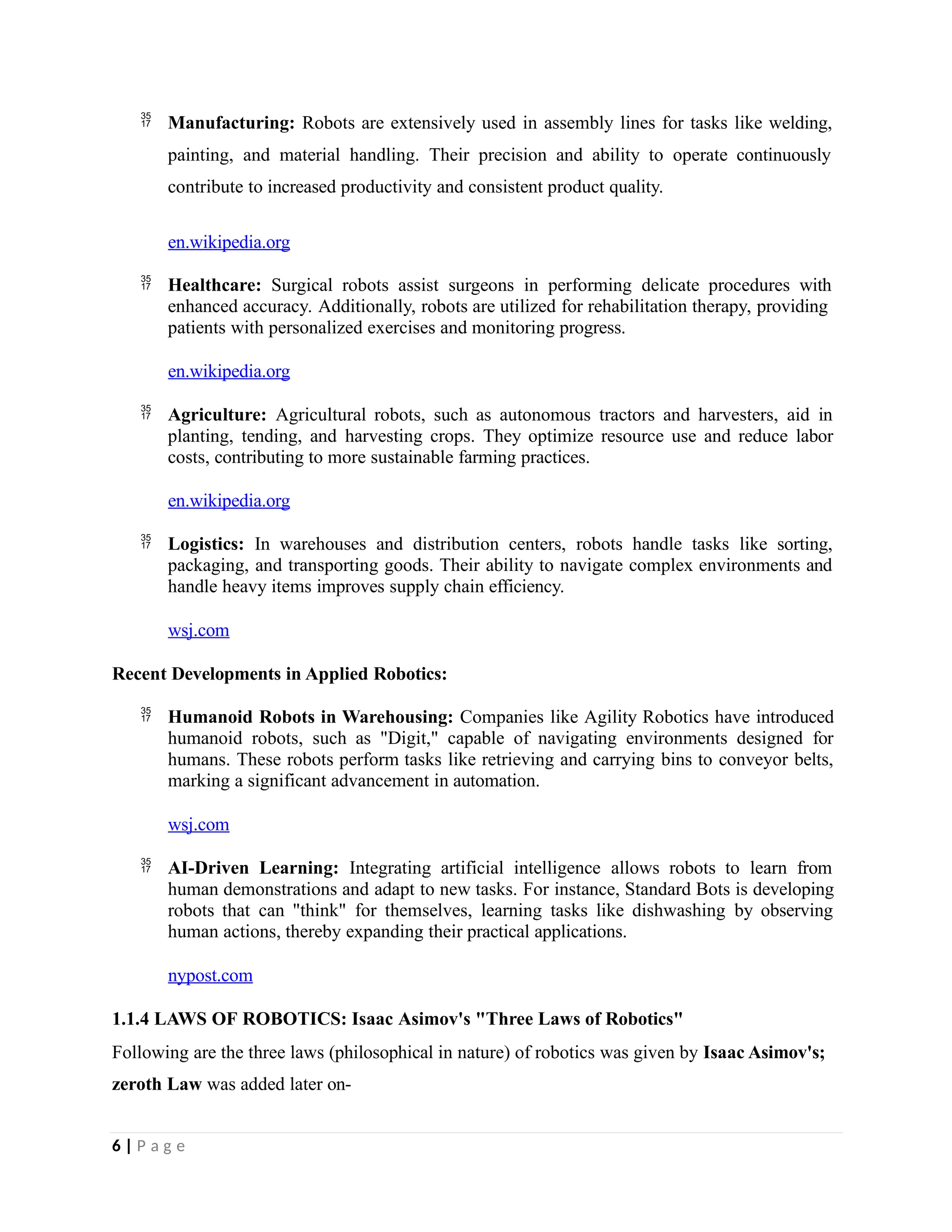  Manufacturing: Robots are extensively used in assembly lines for tasks like welding,
painting, and material handling. Their precision and ability to operate continuously
contribute to increased productivity and consistent product quality.
en.wikipedia.org
 Healthcare: Surgical robots assist surgeons in performing delicate procedures with
enhanced accuracy. Additionally, robots are utilized for rehabilitation therapy, providing
patients with personalized exercises and monitoring progress.
en.wikipedia.org
 Agriculture: Agricultural robots, such as autonomous tractors and harvesters, aid in
planting, tending, and harvesting crops. They optimize resource use and reduce labor
costs, contributing to more sustainable farming practices.
en.wikipedia.org
 Logistics: In warehouses and distribution centers, robots handle tasks like sorting,
packaging, and transporting goods. Their ability to navigate complex environments and
handle heavy items improves supply chain efficiency.
wsj.com
Recent Developments in Applied Robotics:
 Humanoid Robots in Warehousing: Companies like Agility Robotics have introduced
humanoid robots, such as "Digit," capable of navigating environments designed for
humans. These robots perform tasks like retrieving and carrying bins to conveyor belts,
marking a significant advancement in automation.
wsj.com
 AI-Driven Learning: Integrating artificial intelligence allows robots to learn from
human demonstrations and adapt to new tasks. For instance, Standard Bots is developing
robots that can "think" for themselves, learning tasks like dishwashing by observing
human actions, thereby expanding their practical applications.
nypost.com
1.1.4 LAWS OF ROBOTICS: Isaac Asimov's "Three Laws of Robotics"
Following are the three laws (philosophical in nature) of robotics was given by Isaac Asimov's;
zeroth Law was added later on-
6 | P a g e
 