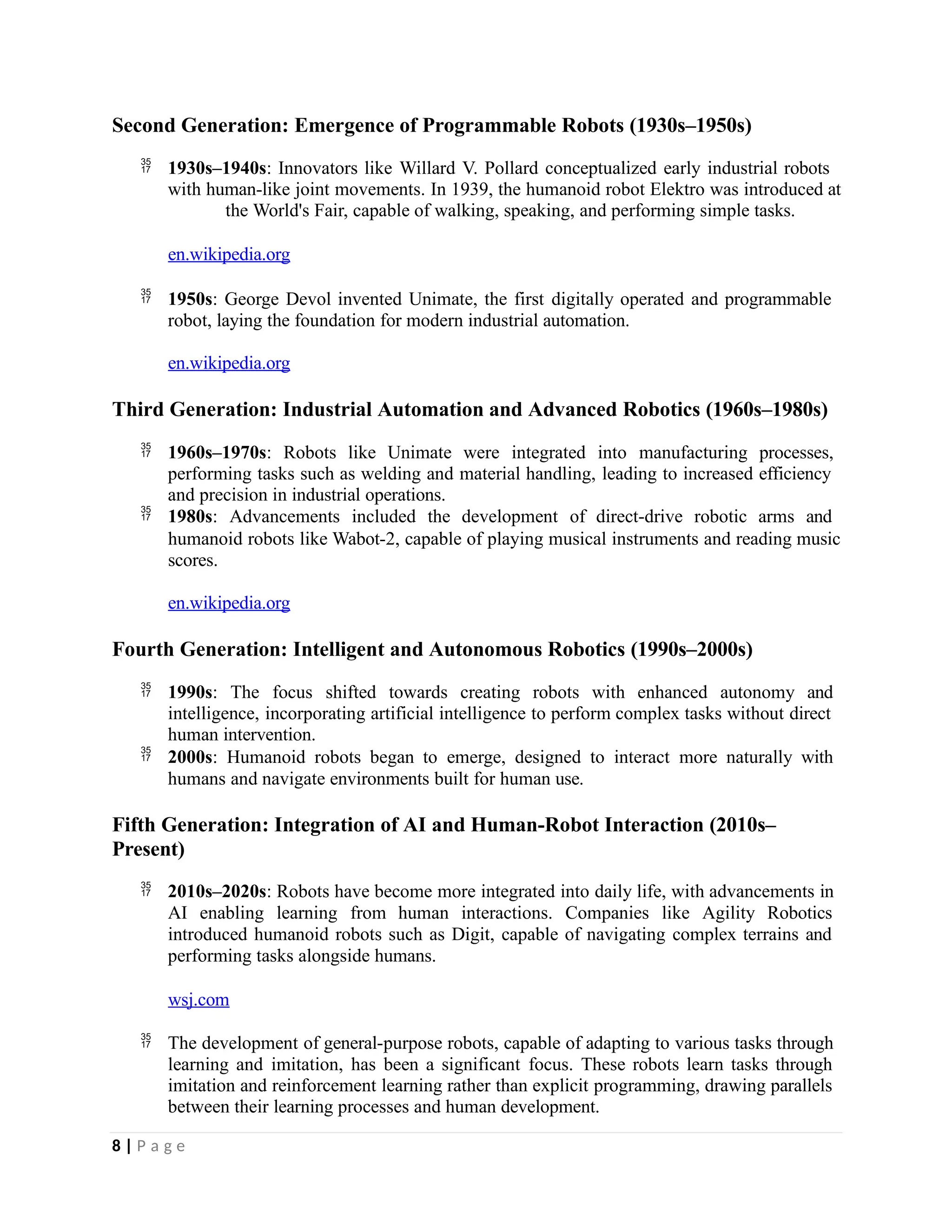 Second Generation: Emergence of Programmable Robots (1930s–1950s)
 1930s–1940s: Innovators like Willard V. Pollard conceptualized early industrial robots
with human-like joint movements. In 1939, the humanoid robot Elektro was introduced at
the World's Fair, capable of walking, speaking, and performing simple tasks.
en.wikipedia.org
 1950s: George Devol invented Unimate, the first digitally operated and programmable
robot, laying the foundation for modern industrial automation.
en.wikipedia.org
Third Generation: Industrial Automation and Advanced Robotics (1960s–1980s)
 1960s–1970s: Robots like Unimate were integrated into manufacturing processes,
performing tasks such as welding and material handling, leading to increased efficiency
and precision in industrial operations.
 1980s: Advancements included the development of direct-drive robotic arms and
humanoid robots like Wabot-2, capable of playing musical instruments and reading music
scores.
en.wikipedia.org
Fourth Generation: Intelligent and Autonomous Robotics (1990s–2000s)
 1990s: The focus shifted towards creating robots with enhanced autonomy and
intelligence, incorporating artificial intelligence to perform complex tasks without direct
human intervention.
 2000s: Humanoid robots began to emerge, designed to interact more naturally with
humans and navigate environments built for human use.
Fifth Generation: Integration of AI and Human-Robot Interaction (2010s–
Present)
 2010s–2020s: Robots have become more integrated into daily life, with advancements in
AI enabling learning from human interactions. Companies like Agility Robotics
introduced humanoid robots such as Digit, capable of navigating complex terrains and
performing tasks alongside humans.
wsj.com
 The development of general-purpose robots, capable of adapting to various tasks through
learning and imitation, has been a significant focus. These robots learn tasks through
imitation and reinforcement learning rather than explicit programming, drawing parallels
between their learning processes and human development.
8 | P a g e
 