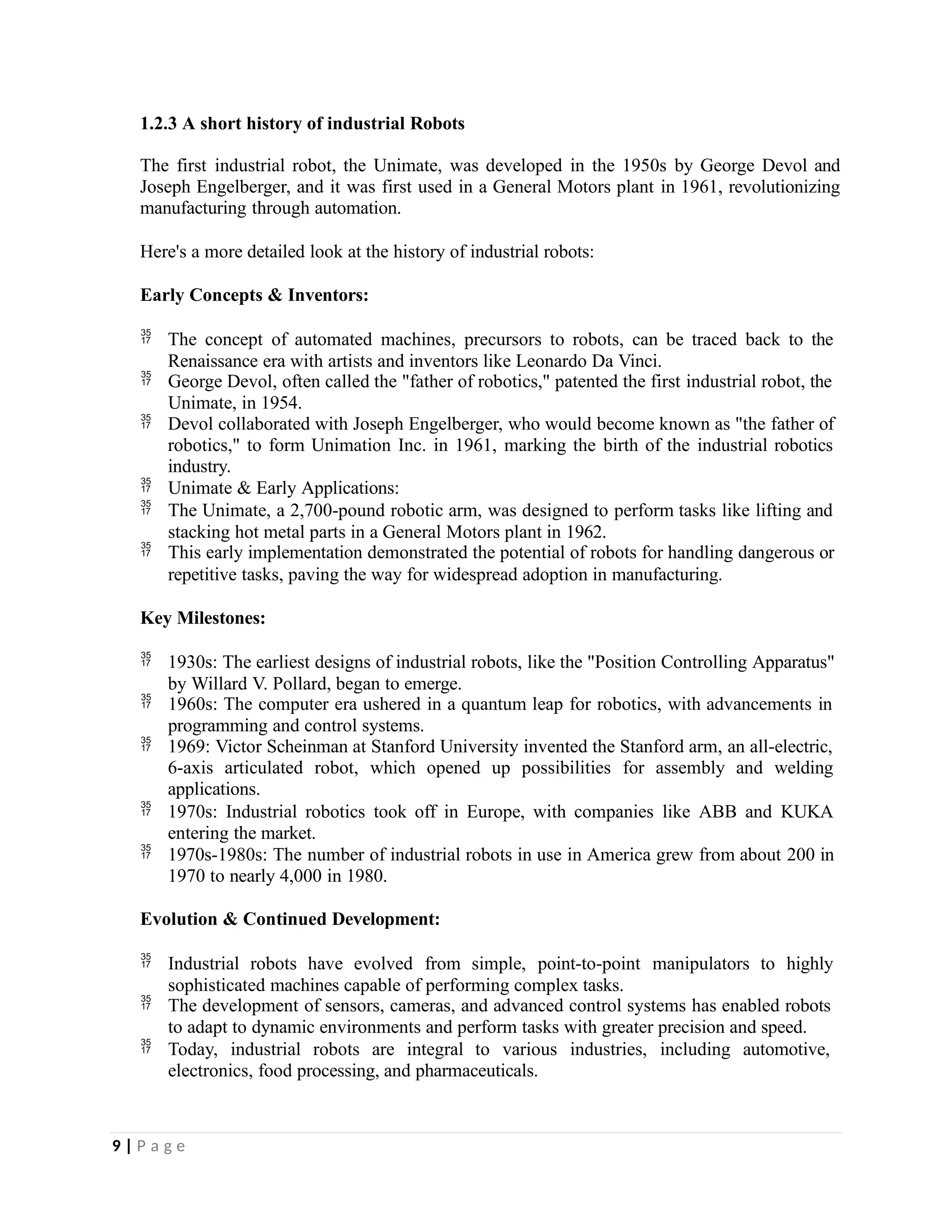 1.2.3 A short history of industrial Robots
The first industrial robot, the Unimate, was developed in the 1950s by George Devol and
Joseph Engelberger, and it was first used in a General Motors plant in 1961, revolutionizing
manufacturing through automation.
Here's a more detailed look at the history of industrial robots:
Early Concepts & Inventors:
 The concept of automated machines, precursors to robots, can be traced back to the
Renaissance era with artists and inventors like Leonardo Da Vinci.
 George Devol, often called the "father of robotics," patented the first industrial robot, the
Unimate, in 1954.
 Devol collaborated with Joseph Engelberger, who would become known as "the father of
robotics," to form Unimation Inc. in 1961, marking the birth of the industrial robotics
industry.
 Unimate & Early Applications:
 The Unimate, a 2,700-pound robotic arm, was designed to perform tasks like lifting and
stacking hot metal parts in a General Motors plant in 1962.
 This early implementation demonstrated the potential of robots for handling dangerous or
repetitive tasks, paving the way for widespread adoption in manufacturing.
Key Milestones:
 1930s: The earliest designs of industrial robots, like the "Position Controlling Apparatus"
by Willard V. Pollard, began to emerge.
 1960s: The computer era ushered in a quantum leap for robotics, with advancements in
programming and control systems.
 1969: Victor Scheinman at Stanford University invented the Stanford arm, an all-electric,
6-axis articulated robot, which opened up possibilities for assembly and welding
applications.
 1970s: Industrial robotics took off in Europe, with companies like ABB and KUKA
entering the market.
 1970s-1980s: The number of industrial robots in use in America grew from about 200 in
1970 to nearly 4,000 in 1980.
Evolution & Continued Development:
 Industrial robots have evolved from simple, point-to-point manipulators to highly
sophisticated machines capable of performing complex tasks.
 The development of sensors, cameras, and advanced control systems has enabled robots
to adapt to dynamic environments and perform tasks with greater precision and speed.
 Today, industrial robots are integral to various industries, including automotive,
electronics, food processing, and pharmaceuticals.
9 | P a g e
 