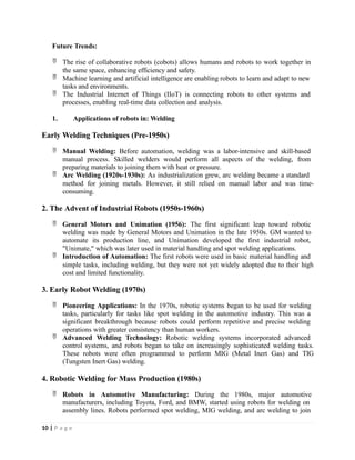 Future Trends:
 The rise of collaborative robots (cobots) allows humans and robots to work together in
the same space, enhancing efficiency and safety.
 Machine learning and artificial intelligence are enabling robots to learn and adapt to new
tasks and environments.
 The Industrial Internet of Things (IIoT) is connecting robots to other systems and
processes, enabling real-time data collection and analysis.
1. Applications of robots in: Welding
Early Welding Techniques (Pre-1950s)
 Manual Welding: Before automation, welding was a labor-intensive and skill-based
manual process. Skilled welders would perform all aspects of the welding, from
preparing materials to joining them with heat or pressure.
 Arc Welding (1920s-1930s): As industrialization grew, arc welding became a standard
method for joining metals. However, it still relied on manual labor and was time-
consuming.
2. The Advent of Industrial Robots (1950s-1960s)
 General Motors and Unimation (1956): The first significant leap toward robotic
welding was made by General Motors and Unimation in the late 1950s. GM wanted to
automate its production line, and Unimation developed the first industrial robot,
"Unimate," which was later used in material handling and spot welding applications.
 Introduction of Automation: The first robots were used in basic material handling and
simple tasks, including welding, but they were not yet widely adopted due to their high
cost and limited functionality.
3. Early Robot Welding (1970s)
 Pioneering Applications: In the 1970s, robotic systems began to be used for welding
tasks, particularly for tasks like spot welding in the automotive industry. This was a
significant breakthrough because robots could perform repetitive and precise welding
operations with greater consistency than human workers.
 Advanced Welding Technology: Robotic welding systems incorporated advanced
control systems, and robots began to take on increasingly sophisticated welding tasks.
These robots were often programmed to perform MIG (Metal Inert Gas) and TIG
(Tungsten Inert Gas) welding.
4. Robotic Welding for Mass Production (1980s)
 Robots in Automotive Manufacturing: During the 1980s, major automotive
manufacturers, including Toyota, Ford, and BMW, started using robots for welding on
assembly lines. Robots performed spot welding, MIG welding, and arc welding to join
10 | P a g e
 