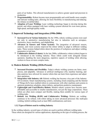 parts of car bodies. This allowed manufacturers to achieve greater speed and precision in
production.
 Programmability: Robots became more programmable and could handle more complex
and intricate welding tasks, allowing for more flexibility in manufacturing and reducing
the reliance on skilled labor.
 Adoption of Laser Welding: Laser welding technology began to develop during this
period, and robots equipped with laser welding systems allowed for even more precise,
high-speed, and high-quality welds.
5. Improved Technology and Integration (1990s-2000s)
 Increased Use in Various Industries: By the 1990s, robotic welding systems were used
not only in automotive manufacturing but also in industries such as aerospace,
electronics, heavy machinery, and shipbuilding.
 Advances in Sensors and Vision Systems: The integration of advanced sensors,
cameras, and vision systems improved the robots' ability to adapt to different welding
tasks. These systems helped robots detect the position of workpieces and adjust welding
parameters in real time.
 Collaborative Robots (Cobots): In the late 2000s, collaborative robots (cobots) began to
be introduced in the welding industry. These robots could work alongside human
operators, handling the more dangerous, repetitive aspects of welding while allowing
workers to focus on more complex tasks.
6. Modern Robotic Welding (2010s-Present)
 Increased Precision and Flexibility: Today's robotic welding systems are faster, more
precise, and adaptable. Advances in artificial intelligence (AI), machine learning, and
data analytics have allowed for smarter robots that can learn from experience and adjust
their operations.
 Integration with Industry 4.0: Robotic welding has become a key part of the Industry
4.0 revolution. Smart manufacturing systems, including cloud computing and the Internet
of Things (IoT), have enabled robots to communicate with other machines and systems to
optimize production schedules, detect defects, and perform predictive maintenance.
 Lightweight and Cost-Effective Robots: Modern robotic systems have become more
affordable and accessible to smaller manufacturers, not just the large corporations. These
robots are often more compact and flexible, making them suitable for various types of
welding tasks.
 Robotic Arc Welding (RAW) and Collaborative Welding: Robotic arc welding
continues to be refined, with robots taking on more advanced processes like multi-pass
welding, hybrid welding (such as laser-MIG combinations), and more.
1.3.2 Types of Robots used in welding Industry
In the welding industry, several types of robots are used to perform different welding tasks.
These robots are designed for various applications, depending on the type of welding process, the
11 | P a g e
 