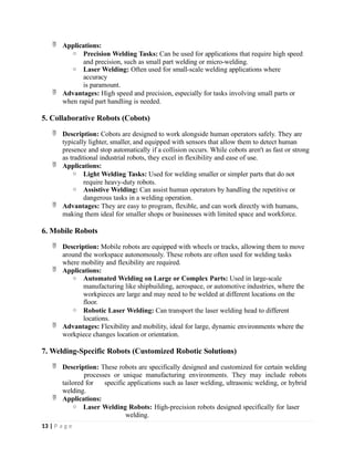  Applications:
o Precision Welding Tasks: Can be used for applications that require high speed
and precision, such as small part welding or micro-welding.
o Laser Welding: Often used for small-scale welding applications where
accuracy
is paramount.
 Advantages: High speed and precision, especially for tasks involving small parts or
when rapid part handling is needed.
5. Collaborative Robots (Cobots)
 Description: Cobots are designed to work alongside human operators safely. They are
typically lighter, smaller, and equipped with sensors that allow them to detect human
presence and stop automatically if a collision occurs. While cobots aren't as fast or strong
as traditional industrial robots, they excel in flexibility and ease of use.
 Applications:
o Light Welding Tasks: Used for welding smaller or simpler parts that do not
require heavy-duty robots.
o Assistive Welding: Can assist human operators by handling the repetitive or
dangerous tasks in a welding operation.
 Advantages: They are easy to program, flexible, and can work directly with humans,
making them ideal for smaller shops or businesses with limited space and workforce.
6. Mobile Robots
 Description: Mobile robots are equipped with wheels or tracks, allowing them to move
around the workspace autonomously. These robots are often used for welding tasks
where mobility and flexibility are required.
 Applications:
o Automated Welding on Large or Complex Parts: Used in large-scale
manufacturing like shipbuilding, aerospace, or automotive industries, where the
workpieces are large and may need to be welded at different locations on the
floor.
o Robotic Laser Welding: Can transport the laser welding head to different
locations.
 Advantages: Flexibility and mobility, ideal for large, dynamic environments where the
workpiece changes location or orientation.
7. Welding-Specific Robots (Customized Robotic Solutions)
 Description: These robots are specifically designed and customized for certain welding
processes or unique manufacturing environments. They may include robots
tailored for specific applications such as laser welding, ultrasonic welding, or hybrid
welding.
 Applications:
o Laser Welding Robots: High-precision robots designed specifically for laser
welding.
13 | P a g e
 