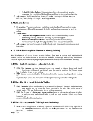 o Hybrid Welding Robots: Robots designed to perform multiple welding
processes, like combining MIG and laser welding for improved productivity.
 Advantages: Highly specialized for specific tasks, ensuring the highest levels of
efficiency and quality for complex welding processes.
8. Multi-Arm Robots
 Description: These robots feature multiple arms to handle different tools or tasks
simultaneously. They offer enhanced flexibility and can be programmed to work in
unison.
 Applications:
o Complex Welding Operations: Can be used for multi-tasking, such as
performing welding while also handling or positioning parts.
o Automated Production Lines: Particularly useful in manufacturing
environments with high throughput and the need for coordinated tasks.
 Advantages: Increased productivity and reduced cycle times due to simultaneous task
execution.
1.3.3 Year wise development of robot in welding industry
The development of robots in the welding industry has been a gradual and transformative
process, driven by advancements in automation, robotics technology, and welding techniques.
Below is a year-wise timeline highlighting key milestones in the evolution of robotic welding:
9. 1950s – Early Beginnings of Industrial Robotics
 1956: The Unimate, the first industrial robot, was created by George Devol and Joseph
Engelberger. Although it was initially used for material handling, the Unimate would
later be adapted for use in spot welding.
 1959: General Motors installed the first industrial robot for material handling and spot welding
at
its plant in New Jersey. This marked the initial step toward using robots for welding tasks.
2. 1960s – The First Use of Robots in Welding
 1961: Unimation robots were introduced in the automotive industry. They were used to automate
spot welding on car production lines, particularly for tasks like joining parts of
vehicle bodies. This was the first major step in welding automation.
 1969: The first use of robotic arms for arc welding began to gain traction, allowing the robots
to perform more sophisticated tasks beyond just spot welding. Robots were being
integrated into
more specialized welding applications.
3. 1970s – Advancements in Welding Robot Technology
 1970s: Robots equipped with arc welding capabilities began to be used more widely, especially in
the automotive industry for processes like MIG (Metal Inert Gas) and TIG (Tungsten
Inert Gas) welding.
14 | P a g e
 