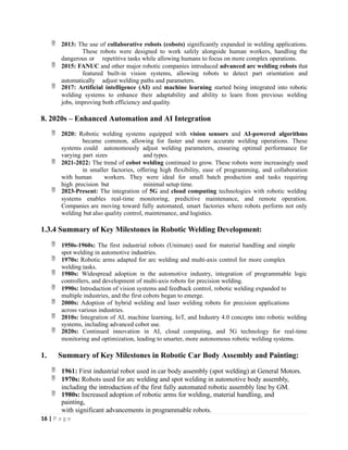  2013: The use of collaborative robots (cobots) significantly expanded in welding applications.
These robots were designed to work safely alongside human workers, handling the
dangerous or repetitive tasks while allowing humans to focus on more complex operations.
 2015: FANUC and other major robotic companies introduced advanced arc welding robots that
featured built-in vision systems, allowing robots to detect part orientation and
automatically adjust welding paths and parameters.
 2017: Artificial intelligence (AI) and machine learning started being integrated into robotic
welding systems to enhance their adaptability and ability to learn from previous welding
jobs, improving both efficiency and quality.
8. 2020s – Enhanced Automation and AI Integration
 2020: Robotic welding systems equipped with vision sensors and AI-powered algorithms
became common, allowing for faster and more accurate welding operations. These
systems could autonomously adjust welding parameters, ensuring optimal performance for
varying part sizes and types.
 2021-2022: The trend of cobot welding continued to grow. These robots were increasingly used
in smaller factories, offering high flexibility, ease of programming, and collaboration
with human workers. They were ideal for small batch production and tasks requiring
high precision but minimal setup time.
 2023-Present: The integration of 5G and cloud computing technologies with robotic welding
systems enables real-time monitoring, predictive maintenance, and remote operation.
Companies are moving toward fully automated, smart factories where robots perform not only
welding but also quality control, maintenance, and logistics.
1.3.4 Summary of Key Milestones in Robotic Welding Development:
 1950s-1960s: The first industrial robots (Unimate) used for material handling and simple
spot welding in automotive industries.
 1970s: Robotic arms adapted for arc welding and multi-axis control for more complex
welding tasks.
 1980s: Widespread adoption in the automotive industry, integration of programmable logic
controllers, and development of multi-axis robots for precision welding.
 1990s: Introduction of vision systems and feedback control, robotic welding expanded to
multiple industries, and the first cobots began to emerge.
 2000s: Adoption of hybrid welding and laser welding robots for precision applications
across various industries.
 2010s: Integration of AI, machine learning, IoT, and Industry 4.0 concepts into robotic welding
systems, including advanced cobot use.
 2020s: Continued innovation in AI, cloud computing, and 5G technology for real-time
monitoring and optimization, leading to smarter, more autonomous robotic welding systems.
1. Summary of Key Milestones in Robotic Car Body Assembly and Painting:
 1961: First industrial robot used in car body assembly (spot welding) at General Motors.
 1970s: Robots used for arc welding and spot welding in automotive body assembly,
including the introduction of the first fully automated robotic assembly line by GM.
 1980s: Increased adoption of robotic arms for welding, material handling, and
painting,
with significant advancements in programmable robots.
16 | P a g e
 