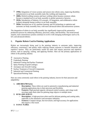  1990s: Integration of vision systems and sensors into robotic arms, improving flexibility
and precision in car body assembly tasks like welding and inspection.
 2000s: Hybrid welding systems and laser welding robots became common; robots
became a standard tool in car body assembly in global automotive factories.
 2010s: Introduction of Industry 4.0 concepts, AI integration, and collaborative robots
(cobots) alongside human workers in car body assembly.
 2020s: Increased use of AI, machine learning, and 5G technology to optimize and
automate car body assembly lines, with more advanced robots and autonomous systems.
The integration of robots in car body assembly has significantly improved the automotive
production process by enhancing efficiency, precision, safety, and flexibility. The trend toward
smarter, more autonomous systems continues to evolve with emerging technologies such as AI,
IoT, and advanced robotics.
1. Popular Robots Used in Painting Applications
Robots are increasingly being used in the painting industry to automate tasks, improving
efficiency, consistency, and quality while reducing human exposure to harmful chemicals and
repetitive motion. They are particularly useful for tasks that require precision and repetitive
actions, such as spraying, coating, and applying finishes. Here are the primary applications of
robots in the painting industry:
 Automotive Painting
 Underbody Painting
 Industrial Coating and Surface Treatment
 Spray Painting (Liquid Coatings)
 Aerospace and Aircraft Coating
 Surface Treatment of Aircraft Components
 Industrial and Commercial Painting
 Specialized Painting Tasks
Here are some commonly used robots in the painting industry, known for their precision and
adaptability:
1. ABB IRB 6700 Series
o Description: These robots are used in automotive manufacturing and industrial
painting applications due to their precision and flexibility.
o Features: High payload capacity, advanced control systems, and a large work
envelope make them ideal for painting large objects or multiple items.
2. KUKA KR AGILUS
o Description: A high-precision robot used for delicate painting and coating tasks,
especially in the automotive and aerospace industries.
o Features: Compact design, fast movement, and high accuracy for applications
that require a fine touch.
3. FANUC P-250iA
17 | P a g e
 