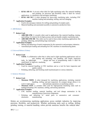 o KUKA KR 16: A six-axis robot ideal for light machining tasks like material handling
and grinding. Its precision and flexibility make it ideal for various
applications in automotive and aerospace machining.
o KUKA KR 30-3: A robot designed for heavy-duty machining tasks, including CNC
machine loading and unloading, milling, and tool changing.
 Application Examples:
o Used in the aerospace industry for milling and grinding of complex parts.
o Material handling and automated assembly in automotive production lines.
3. ABB Robotics
 Robots Used:
o ABB IRB 6700: A versatile robot used in applications like material handling, turning,
and milling. It is known for its high accuracy and can handle complex machining tasks.
o ABB IRB 6700 300: This robot can be used in heavy-duty machining applications like
grinding, deburring, and polishing large metal parts.
 Application Examples:
o Milling and deburring of metal components for the automotive and aerospace industries.
o Automated part loading and unloading for CNC machines in manufacturing plants.
4. Universal Robots (Cobots)
 Robots Used:
o UR10e: A collaborative robot that is often used in light machining applications such as
part loading and unloading, tool handling, and simple inspection
tasks. Its lightweight design and ease of programming make it ideal for
small-batch or high-mix machining operations.
 Application Examples:
o Used for material handling in CNC machines and as a tool for basic inspection and
quality control.
o Polishing, deburring, and finishing small machined parts in various industries.
5. Yaskawa Motoman
 Robots Used:
o Motoman MH50: A robot designed for machining applications, including material
handling, milling, and part inspection. Its compact design allows it to
work in tight spaces and automate operations on machining centers.
o Motoman GP25: A versatile robot used for high-payload machining tasks such as
loading/unloading CNC machines, milling, and turning operations.
 Application Examples:
o CNC machine tending, material handling, and tool change automation in the
manufacturing of precision components.
o Polishing and deburring of metal parts in automotive and consumer
electronics manufacturing.
Robots are revolutionizing machining applications across multiple industries by improving
precision, flexibility, and productivity. Whether performing tasks such as milling, drilling,
grinding, turning, or material handling, robots provide numerous benefits like reduced labor
19 | P a g e
 