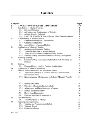 Contents
Chapters Pages
1. APPLICATIONS OF ROBOTS IN INDUSTRIES 1-49
1.1 Introduction of robotics-Overview 5
1.1.1 Robotics Definition 5
1.1.2 Advantages and Disadvantages of Robotics 5
1.1.3 Applied Robotics Definition 5
1.1.4 LAWS OF ROBOTICS: Isaac Asimov's "Three Laws of Robotics" 6
1.2 A short history of industrial Robots 7
1.2.1 Robotics-Philosophyical Considerations 7
1.2.2 Generation of Robots 7
1.2.3 A short history of industrial Robots 9
1.3 Applications of robots in: Welding 10
1.3.1 Applications of robots in: Welding 10
1.3.2 Types of Robots used in welding Industry 12
1.3.3 Year wise development of robot in welding industry 14
1.3.4 Summary of Key Milestones in Robotic Welding Development: 16
1.4 Car body assembly 16
1.4.1 Summary of Key Milestones in Robotic Car Body Assembly and
Painting
16
1.5 Painting 17
1.5.1 Popular Robots Used in Painting Applications 17
1.6 Applications of robots in Machining 18
1.7 Material transfer-Kinematics and Mechanism review 20
1.7.1 Applications of Robots in Material Transfer: Kinematics and
Mechanism Review
20
1.7.2 Kinematics and Mechanisms in Robotic Material Transfer 21
1.7.3 History of Robots 24
1.7.4 Objective of using industrial robots 25
1.7.5 Advantages and Disadvantages of robots 26
1.7.6 Robots kinematic control 26
1.7.6.1 Robot Arm Kinematics 26
1.7.6.2 Forward and reverse kinematics 26
1.8 Task Descriptions 27
1.8.1 Task Descriptions in robotics 27
1.9 Teaching and programming 33
1.9.1 Teaching and Programming in Robots 33
1.9.2 Teaching Robots 33
1.9.3 Programming Robots 34
2 | P a g e
 