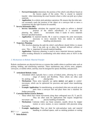 o Forward kinematics determines the position of the robot's end-effector based on
the known angles of the joints. This is crucial in material
transfer when determining the exact location where a robot can pick up or place
materials.
o Application: In a robotic pick-and-place operation, FK ensures that the robot arm
can accurately reach the position of the object on a conveyor belt or move a
component into the right location for assembly.
 Inverse Kinematics (IK):
o Inverse kinematics calculates the required joint angles to achieve a desired
position of the robot's end-effector. It is essential for
planning the robot's movements when it needs to move materials
between specified locations.
o Application: In material transfer, IK is used to compute the joint movements
necessary to move materials from one station to another,
ensuring smooth handling and placement.
 Trajectory Planning:
o This involves planning the path the robot’s end-effector should follow to ensure
that it can pick up or place the material without collision or
error. This is important for smooth material handling.
o Application: Trajectory planning is used to move materials between machines
while avoiding obstacles or coordinating with other robotic arms or AGVs in the
system.
2. Mechanisms in Robotic Material Transfer
Robotic mechanisms are physical devices or systems that enable robots to perform tasks such as
picking, holding, and transferring materials. These mechanisms may involve arms, grippers,
conveyors, or mobile robots, and they must be designed for speed, flexibility, and precision.
 Articulated Robotic Arms:
o Articulated robots typically have a series of linked joints, allowing for a wide
range of motion and flexibility. These robots are often used
for picking and placing tasks.
o Mechanism: These arms typically use servo motors and gears to control
movement, which can be optimized for precision and speed when transferring
materials.
o Example Application: In manufacturing, an articulated robot arm can pick up car
parts from a conveyor belt and place them into a machine for
further processing.
 Cartesian Robots (Linear Robots):
o These robots have linear movements along three orthogonal axes (X, Y, and Z).
They are often used for applications that require straight-line
movement and precise handling of materials.
o Mechanism: Cartesian robots use linear actuators, usually driven by stepper
motors or servo motors, to move materials with precision along
fixed paths.
o Example Application: They are ideal for pick-and-place tasks and material
handling in confined spaces, such as stacking products or sorting
materials.
 Delta Robots:
22 | P a g e
 