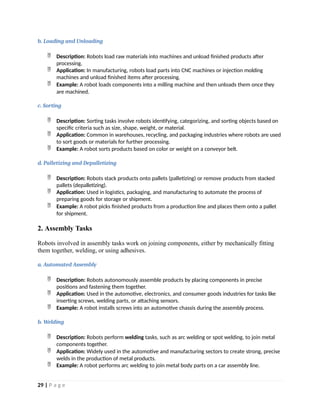 b. Loading and Unloading
 Description: Robots load raw materials into machines and unload finished products after
processing.
 Application: In manufacturing, robots load parts into CNC machines or injection molding
machines and unload finished items after processing.
 Example: A robot loads components into a milling machine and then unloads them once they
are machined.
c. Sorting
 Description: Sorting tasks involve robots identifying, categorizing, and sorting objects based on
specific criteria such as size, shape, weight, or material.
 Application: Common in warehouses, recycling, and packaging industries where robots are used
to sort goods or materials for further processing.
 Example: A robot sorts products based on color or weight on a conveyor belt.
d. Palletizing and Depalletizing
 Description: Robots stack products onto pallets (palletizing) or remove products from stacked
pallets (depalletizing).
 Application: Used in logistics, packaging, and manufacturing to automate the process of
preparing goods for storage or shipment.
 Example: A robot picks finished products from a production line and places them onto a pallet
for shipment.
2. Assembly Tasks
Robots involved in assembly tasks work on joining components, either by mechanically fitting
them together, welding, or using adhesives.
a. Automated Assembly
 Description: Robots autonomously assemble products by placing components in precise
positions and fastening them together.
 Application: Used in the automotive, electronics, and consumer goods industries for tasks like
inserting screws, welding parts, or attaching sensors.
 Example: A robot installs screws into an automotive chassis during the assembly process.
b. Welding
 Description: Robots perform welding tasks, such as arc welding or spot welding, to join metal
components together.
 Application: Widely used in the automotive and manufacturing sectors to create strong, precise
welds in the production of metal products.
 Example: A robot performs arc welding to join metal body parts on a car assembly line.
29 | P a g e
 