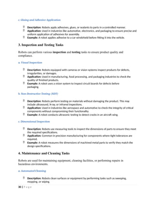 c. Gluing and Adhesive Application
 Description: Robots apply adhesives, glues, or sealants to parts in a controlled manner.
 Application: Used in industries like automotive, electronics, and packaging to ensure precise and
uniform application of adhesives for assembly.
 Example: A robot applies adhesive to a car windshield before fitting it into the vehicle.
3. Inspection and Testing Tasks
Robots can perform various inspection and testing tasks to ensure product quality and
compliance.
a. Visual Inspection
 Description: Robots equipped with cameras or vision systems inspect products for defects,
irregularities, or damages.
 Application: Used in manufacturing, food processing, and packaging industries to check the
quality of finished products.
 Example: A robot uses a vision system to inspect circuit boards for defects before
packaging.
b. Non-Destructive Testing (NDT)
 Description: Robots perform testing on materials without damaging the product. This may
include ultrasound, X-ray, or infrared inspections.
 Application: Used in industries like aerospace and automotive to check the integrity of critical
components without compromising their functionality.
 Example: A robot conducts ultrasonic testing to detect cracks in an aircraft wing.
c. Dimensional Inspection
 Description: Robots use measuring tools to inspect the dimensions of parts to ensure they meet
the required specifications.
 Application: Common in precision manufacturing for components where tight tolerances are
required.
 Example: A robot measures the dimensions of machined metal parts to verify they match the
design specifications.
4. Maintenance and Cleaning Tasks
Robots are used for maintaining equipment, cleaning facilities, or performing repairs in
hazardous environments.
a. Automated Cleaning
 Description: Robots clean surfaces or equipment by performing tasks such as sweeping,
mopping, or wiping.
30 | P a g e
 