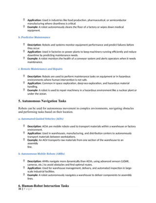  Application: Used in industries like food production, pharmaceutical, or semiconductor
manufacturing where cleanliness is critical.
 Example: A robot autonomously cleans the floor of a factory or wipes down medical
equipment.
b. Predictive Maintenance
 Description: Robots and systems monitor equipment performance and predict failures before
they occur.
 Application: Used in factories or power plants to keep machinery running efficiently and reduce
downtime by predicting maintenance needs.
 Example: A robot monitors the health of a conveyor system and alerts operators when it needs
maintenance.
c. Remote Maintenance and Repairs
 Description: Robots are used to perform maintenance tasks on equipment or in hazardous
environments where human intervention is not safe.
 Application: Common in space exploration, deep-sea exploration, and hazardous material
handling.
 Example: A robot is used to repair machinery in a hazardous environment like a nuclear plant or
under the ocean.
5. Autonomous Navigation Tasks
Robots can be used for autonomous movement in complex environments, navigating obstacles
and performing tasks based on their location.
a. Automated Guided Vehicles (AGVs)
 Description: AGVs are mobile robots used to transport materials within a warehouse or factory
environment.
 Application: Used in warehouses, manufacturing, and distribution centers to autonomously
transport materials between workstations.
 Example: An AGV transports raw materials from one section of the warehouse to an
assembly
line.
b. Autonomous Mobile Robots (AMRs)
 Description: AMRs navigate more dynamically than AGVs, using advanced sensors (LiDAR,
cameras, etc.) to avoid obstacles and find optimal routes.
 Application: Used for warehouse management, delivery, and automated inspection in large-
scale industrial facilities.
 Example: A robot autonomously navigates a warehouse to deliver components to assembly
lines.
6. Human-Robot Interaction Tasks
31 | P a g e
 