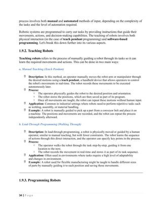 process involves both manual and automated methods of input, depending on the complexity of
the tasks and the level of automation required.
Robotic systems are programmed to carry out tasks by providing instructions that guide their
movements, actions, and decision-making capabilities. The teaching of robots involves both
physical interaction (in the case of teach pendant programming) and software-based
programming. Let's break this down further into its various aspects.
1.9.2. Teaching Robots
Teaching robots refers to the process of manually guiding a robot through its tasks so it can
learn the required movements and actions. This can be done in two main ways:
a. Manual Teaching (Teach Pendant)
 Description: In this method, an operator manually moves the robot arm or manipulator through
the desired motions using a teach pendant, a handheld device that allows operators to control
the robot's movements in real-time. The robot records these movements to be executed
autonomously later.
 Process:
o The operator physically guides the robot to the desired position and orientation.
o The robot stores the positions, which are then saved as part of its program.
o Once all movements are taught, the robot can repeat these motions without human input.
 Application: Common in industrial settings where robots need to perform repetitive tasks such
as welding, assembly, or material handling.
 Example: A robot is manually guided to pick up a part from a conveyor belt and place it on
a machine. The positions and movements are recorded, and the robot can repeat the process
independently afterward.
b. Lead-Through Programming (Walking Through)
 Description: In lead-through programming, a robot is physically moved or guided by a human
operator, similar to manual teaching, but with fewer constraints. The robot learns the sequence
of actions through this direct interaction, and the operator can specify key points in the process.
 Process:
o The operator walks the robot through the task step-by-step, guiding it from one
location to the next.
o The robot records the movement in real-time and stores it as part of its task sequence.
 Application: Often used in environments where tasks require a high level of adaptability
and changes in environment.
 Example: A robot used for flexible manufacturing might be taught to handle different sizes
of parts by manually guiding it to each position and saving those movements.
1.9.3. Programming Robots
34 | P a g e
 