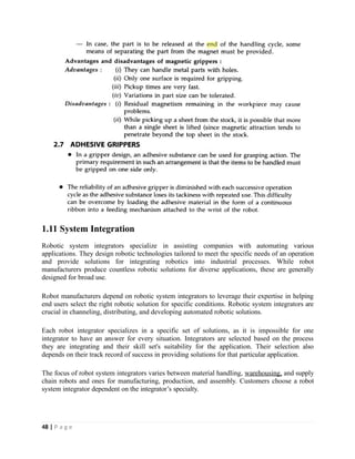 1.11 System Integration
Robotic system integrators specialize in assisting companies with automating various
applications. They design robotic technologies tailored to meet the specific needs of an operation
and provide solutions for integrating robotics into industrial processes. While robot
manufacturers produce countless robotic solutions for diverse applications, these are generally
designed for broad use.
Robot manufacturers depend on robotic system integrators to leverage their expertise in helping
end users select the right robotic solution for specific conditions. Robotic system integrators are
crucial in channeling, distributing, and developing automated robotic solutions.
Each robot integrator specializes in a specific set of solutions, as it is impossible for one
integrator to have an answer for every situation. Integrators are selected based on the process
they are integrating and their skill set's suitability for the application. Their selection also
depends on their track record of success in providing solutions for that particular application.
The focus of robot system integrators varies between material handling, warehousing, and supply
chain robots and ones for manufacturing, production, and assembly. Customers choose a robot
system integrator dependent on the integrator’s specialty.
48 | P a g e
 