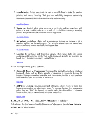  Manufacturing: Robots are extensively used in assembly lines for tasks like welding,
painting, and material handling. Their precision and ability to operate continuously
contribute to increased productivity and consistent product quality.
en.wikipedia.org
 Healthcare: Surgical robots assist surgeons in performing delicate procedures with
enhanced accuracy. Additionally, robots are utilized for rehabilitation therapy, providing
patients with personalized exercises and monitoring progress.
en.wikipedia.org
 Agriculture: Agricultural robots, such as autonomous tractors and harvesters, aid in
planting, tending, and harvesting crops. They optimize resource use and reduce labor
costs, contributing to more sustainable farming practices.
en.wikipedia.org
 Logistics: In warehouses and distribution centers, robots handle tasks like sorting,
packaging, and transporting goods. Their ability to navigate complex environments and
handle heavy items improves supply chain efficiency.
wsj.com
Recent Developments in Applied Robotics:
 Humanoid Robots in Warehousing: Companies like Agility Robotics have introduced
humanoid robots, such as "Digit," capable of navigating environments designed for
humans. These robots perform tasks like retrieving and carrying bins to conveyor belts,
marking a significant advancement in automation.
wsj.com
 AI-Driven Learning: Integrating artificial intelligence allows robots to learn from
human demonstrations and adapt to new tasks. For instance, Standard Bots is developing
robots that can "think" for themselves, learning tasks like dishwashing by observing
human actions, thereby expanding their practical applications.
nypost.com
1.1.4 LAWS OF ROBOTICS: Isaac Asimov's "Three Laws of Robotics"
Following are the three laws (philosophical in nature) of robotics was given by Isaac Asimov's;
zeroth Law was added later on-
6 | P a g e
 
