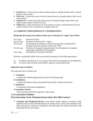 1. Zeroth Law: A robot must not injure a human being or, through inaction, allow a human
being to come to harm.
2. First Law: A robot must must not harm a human being or, through inaction, allow one to
come to harm.
3. Second Law: A robot must obey orders given it by human beings except where such
orders would conflict with the First Law.
4. Third Law: A robot must protect its own existence as long as such protection does not
conflict with the First or Second Law or higher order law.
1.2.1 ROBOTICS-PHILOSOPHYICAL CONSIDERATIONS
During the last century, the modern science grew at fast pace in “stages” given below.
7 | P a g e
First stage Invention of tools.
Second stage Invention of steam and I.C. engine.
Third stage Technological development; a brand of numerically controlled (NC)
machines came into existence in the early 1950s
Fourth stage Invention of computers/microprocessors etc. development of computer
numerically controlled (CNC) machines.
Final stage Development of concept of Robotics.
Robotics, conceptually, differs from conventional automation in the following respects:
(i) Its ability to perform on its own, going to the extent of unmanning several operations.
(ii) To relieve man of tedious and mindless, repetitive and hazardous jobs
Important areas of robotics:
The important areas of robotics are:
1. Prosthesis:
-It deals with artificial replacements for parts of the human body.
2. Exoskeleton:
- It deals with frames which surround the human limbs or frames and devices
3. Telecherics:
-It concerned with remote manipulation.
4. Locomotive devices:
-This area deals with robot designed to walk on legs.
1.2.2 Generation of Robots
First Generation: Early Mechanical Innovations (Pre-20th Century)
 Automata and Mechanical Devices: Long before modern robotics, inventors created
mechanical devices that mimicked human or animal actions. These early machines were
often powered by clockwork mechanisms and showcased the human fascination with
replicating life-like movements.
 
