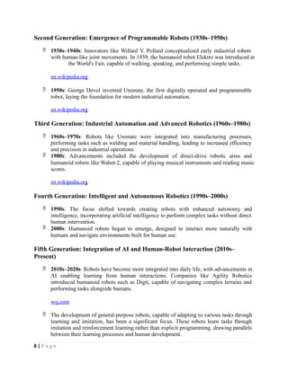 Second Generation: Emergence of Programmable Robots (1930s–1950s)
 1930s–1940s: Innovators like Willard V. Pollard conceptualized early industrial robots
with human-like joint movements. In 1939, the humanoid robot Elektro was introduced at
the World's Fair, capable of walking, speaking, and performing simple tasks.
en.wikipedia.org
 1950s: George Devol invented Unimate, the first digitally operated and programmable
robot, laying the foundation for modern industrial automation.
en.wikipedia.org
Third Generation: Industrial Automation and Advanced Robotics (1960s–1980s)
 1960s–1970s: Robots like Unimate were integrated into manufacturing processes,
performing tasks such as welding and material handling, leading to increased efficiency
and precision in industrial operations.
 1980s: Advancements included the development of direct-drive robotic arms and
humanoid robots like Wabot-2, capable of playing musical instruments and reading music
scores.
en.wikipedia.org
Fourth Generation: Intelligent and Autonomous Robotics (1990s–2000s)
 1990s: The focus shifted towards creating robots with enhanced autonomy and
intelligence, incorporating artificial intelligence to perform complex tasks without direct
human intervention.
 2000s: Humanoid robots began to emerge, designed to interact more naturally with
humans and navigate environments built for human use.
Fifth Generation: Integration of AI and Human-Robot Interaction (2010s–
Present)
 2010s–2020s: Robots have become more integrated into daily life, with advancements in
AI enabling learning from human interactions. Companies like Agility Robotics
introduced humanoid robots such as Digit, capable of navigating complex terrains and
performing tasks alongside humans.
wsj.com
 The development of general-purpose robots, capable of adapting to various tasks through
learning and imitation, has been a significant focus. These robots learn tasks through
imitation and reinforcement learning rather than explicit programming, drawing parallels
between their learning processes and human development.
8 | P a g e
 