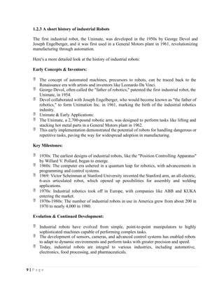 1.2.3 A short history of industrial Robots
The first industrial robot, the Unimate, was developed in the 1950s by George Devol and
Joseph Engelberger, and it was first used in a General Motors plant in 1961, revolutionizing
manufacturing through automation.
Here's a more detailed look at the history of industrial robots:
Early Concepts & Inventors:
 The concept of automated machines, precursors to robots, can be traced back to the
Renaissance era with artists and inventors like Leonardo Da Vinci.
 George Devol, often called the "father of robotics," patented the first industrial robot, the
Unimate, in 1954.
 Devol collaborated with Joseph Engelberger, who would become known as "the father of
robotics," to form Unimation Inc. in 1961, marking the birth of the industrial robotics
industry.
 Unimate & Early Applications:
 The Unimate, a 2,700-pound robotic arm, was designed to perform tasks like lifting and
stacking hot metal parts in a General Motors plant in 1962.
 This early implementation demonstrated the potential of robots for handling dangerous or
repetitive tasks, paving the way for widespread adoption in manufacturing.
Key Milestones:
 1930s: The earliest designs of industrial robots, like the "Position Controlling Apparatus"
by Willard V. Pollard, began to emerge.
 1960s: The computer era ushered in a quantum leap for robotics, with advancements in
programming and control systems.
 1969: Victor Scheinman at Stanford University invented the Stanford arm, an all-electric,
6-axis articulated robot, which opened up possibilities for assembly and welding
applications.
 1970s: Industrial robotics took off in Europe, with companies like ABB and KUKA
entering the market.
 1970s-1980s: The number of industrial robots in use in America grew from about 200 in
1970 to nearly 4,000 in 1980.
Evolution & Continued Development:
 Industrial robots have evolved from simple, point-to-point manipulators to highly
sophisticated machines capable of performing complex tasks.
 The development of sensors, cameras, and advanced control systems has enabled robots
to adapt to dynamic environments and perform tasks with greater precision and speed.
 Today, industrial robots are integral to various industries, including automotive,
electronics, food processing, and pharmaceuticals.
9 | P a g e
 