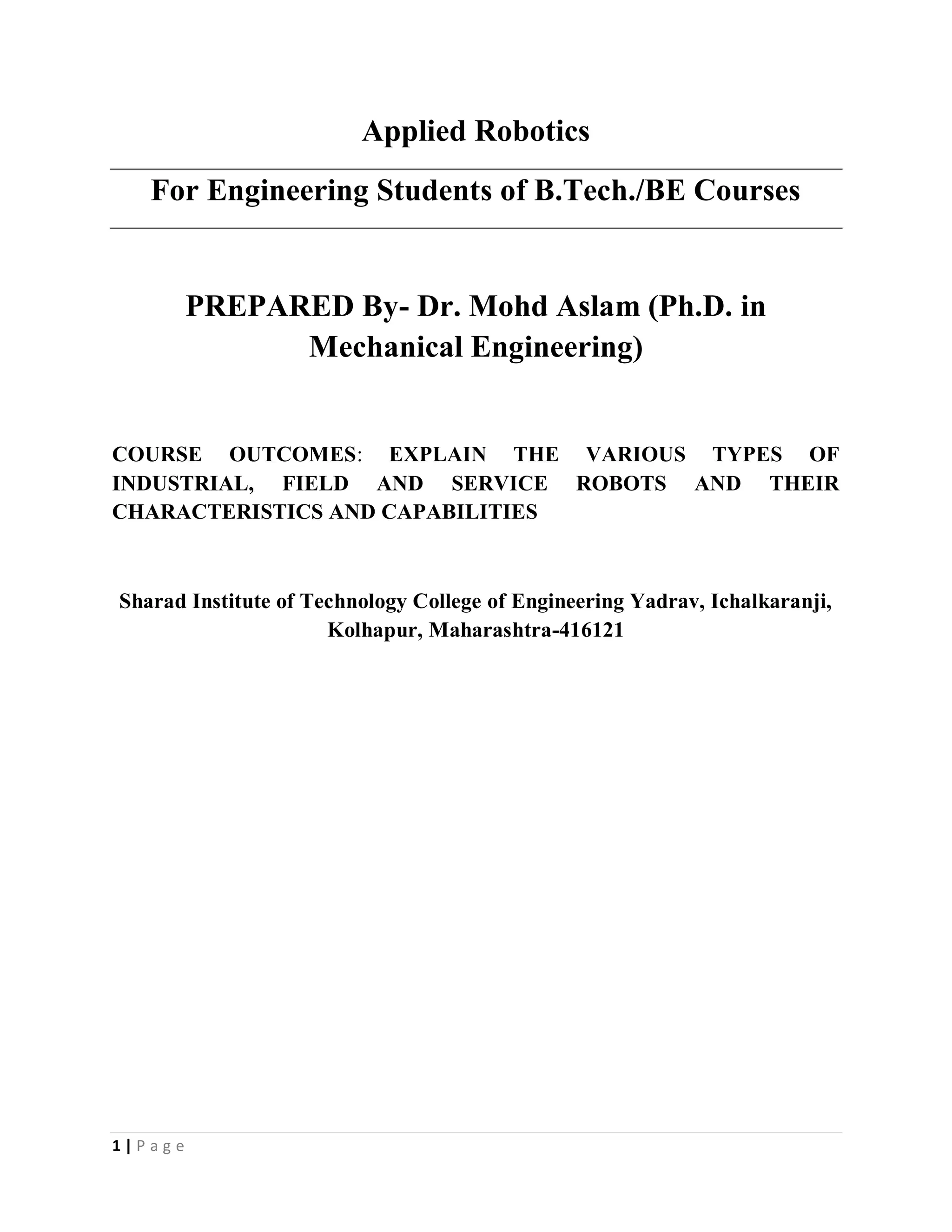 1 | P a g e
Applied Robotics
For Engineering Students of B.Tech./BE Courses
PREPARED By- Dr. Mohd Aslam (Ph.D. in
Mechanical Engineering)
COURSE OUTCOMES: EXPLAIN THE VARIOUS TYPES OF
INDUSTRIAL, FIELD AND SERVICE ROBOTS AND THEIR
CHARACTERISTICS AND CAPABILITIES
Sharad Institute of Technology College of Engineering Yadrav, Ichalkaranji,
Kolhapur, Maharashtra-416121
 