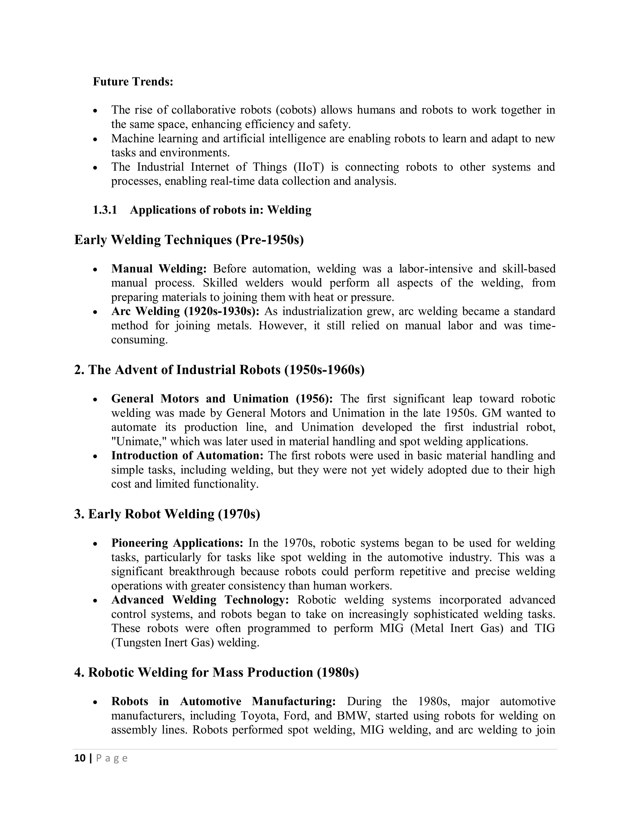 10 | P a g e
Future Trends:
 The rise of collaborative robots (cobots) allows humans and robots to work together in
the same space, enhancing efficiency and safety.
 Machine learning and artificial intelligence are enabling robots to learn and adapt to new
tasks and environments.
 The Industrial Internet of Things (IIoT) is connecting robots to other systems and
processes, enabling real-time data collection and analysis.
1.3.1 Applications of robots in: Welding
Early Welding Techniques (Pre-1950s)
 Manual Welding: Before automation, welding was a labor-intensive and skill-based
manual process. Skilled welders would perform all aspects of the welding, from
preparing materials to joining them with heat or pressure.
 Arc Welding (1920s-1930s): As industrialization grew, arc welding became a standard
method for joining metals. However, it still relied on manual labor and was time-
consuming.
2. The Advent of Industrial Robots (1950s-1960s)
 General Motors and Unimation (1956): The first significant leap toward robotic
welding was made by General Motors and Unimation in the late 1950s. GM wanted to
automate its production line, and Unimation developed the first industrial robot,
"Unimate," which was later used in material handling and spot welding applications.
 Introduction of Automation: The first robots were used in basic material handling and
simple tasks, including welding, but they were not yet widely adopted due to their high
cost and limited functionality.
3. Early Robot Welding (1970s)
 Pioneering Applications: In the 1970s, robotic systems began to be used for welding
tasks, particularly for tasks like spot welding in the automotive industry. This was a
significant breakthrough because robots could perform repetitive and precise welding
operations with greater consistency than human workers.
 Advanced Welding Technology: Robotic welding systems incorporated advanced
control systems, and robots began to take on increasingly sophisticated welding tasks.
These robots were often programmed to perform MIG (Metal Inert Gas) and TIG
(Tungsten Inert Gas) welding.
4. Robotic Welding for Mass Production (1980s)
 Robots in Automotive Manufacturing: During the 1980s, major automotive
manufacturers, including Toyota, Ford, and BMW, started using robots for welding on
assembly lines. Robots performed spot welding, MIG welding, and arc welding to join
 