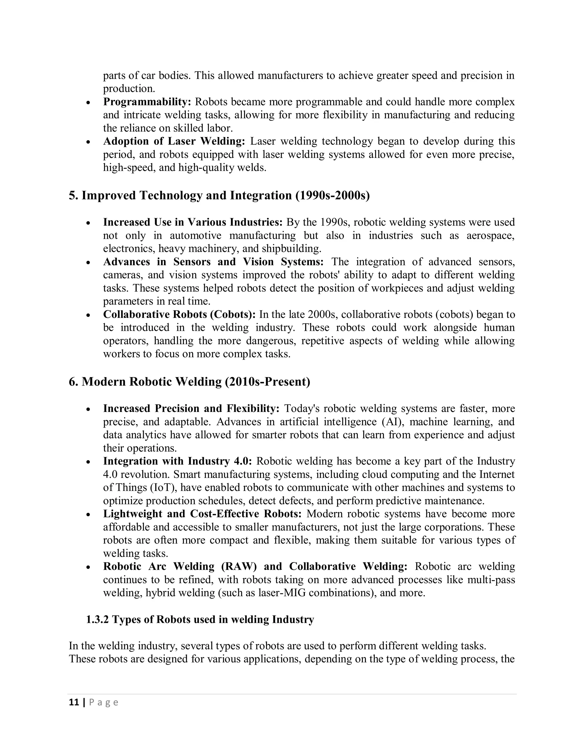 11 | P a g e
parts of car bodies. This allowed manufacturers to achieve greater speed and precision in
production.
 Programmability: Robots became more programmable and could handle more complex
and intricate welding tasks, allowing for more flexibility in manufacturing and reducing
the reliance on skilled labor.
 Adoption of Laser Welding: Laser welding technology began to develop during this
period, and robots equipped with laser welding systems allowed for even more precise,
high-speed, and high-quality welds.
5. Improved Technology and Integration (1990s-2000s)
 Increased Use in Various Industries: By the 1990s, robotic welding systems were used
not only in automotive manufacturing but also in industries such as aerospace,
electronics, heavy machinery, and shipbuilding.
 Advances in Sensors and Vision Systems: The integration of advanced sensors,
cameras, and vision systems improved the robots' ability to adapt to different welding
tasks. These systems helped robots detect the position of workpieces and adjust welding
parameters in real time.
 Collaborative Robots (Cobots): In the late 2000s, collaborative robots (cobots) began to
be introduced in the welding industry. These robots could work alongside human
operators, handling the more dangerous, repetitive aspects of welding while allowing
workers to focus on more complex tasks.
6. Modern Robotic Welding (2010s-Present)
 Increased Precision and Flexibility: Today's robotic welding systems are faster, more
precise, and adaptable. Advances in artificial intelligence (AI), machine learning, and
data analytics have allowed for smarter robots that can learn from experience and adjust
their operations.
 Integration with Industry 4.0: Robotic welding has become a key part of the Industry
4.0 revolution. Smart manufacturing systems, including cloud computing and the Internet
of Things (IoT), have enabled robots to communicate with other machines and systems to
optimize production schedules, detect defects, and perform predictive maintenance.
 Lightweight and Cost-Effective Robots: Modern robotic systems have become more
affordable and accessible to smaller manufacturers, not just the large corporations. These
robots are often more compact and flexible, making them suitable for various types of
welding tasks.
 Robotic Arc Welding (RAW) and Collaborative Welding: Robotic arc welding
continues to be refined, with robots taking on more advanced processes like multi-pass
welding, hybrid welding (such as laser-MIG combinations), and more.
1.3.2 Types of Robots used in welding Industry
In the welding industry, several types of robots are used to perform different welding tasks.
These robots are designed for various applications, depending on the type of welding process, the
 