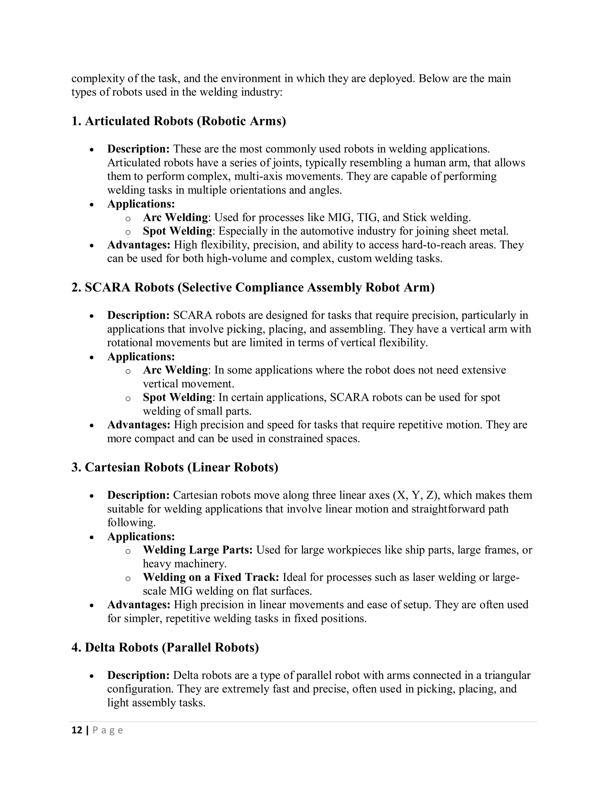 12 | P a g e
complexity of the task, and the environment in which they are deployed. Below are the main
types of robots used in the welding industry:
1. Articulated Robots (Robotic Arms)
 Description: These are the most commonly used robots in welding applications.
Articulated robots have a series of joints, typically resembling a human arm, that allows
them to perform complex, multi-axis movements. They are capable of performing
welding tasks in multiple orientations and angles.
 Applications:
o Arc Welding: Used for processes like MIG, TIG, and Stick welding.
o Spot Welding: Especially in the automotive industry for joining sheet metal.
 Advantages: High flexibility, precision, and ability to access hard-to-reach areas. They
can be used for both high-volume and complex, custom welding tasks.
2. SCARA Robots (Selective Compliance Assembly Robot Arm)
 Description: SCARA robots are designed for tasks that require precision, particularly in
applications that involve picking, placing, and assembling. They have a vertical arm with
rotational movements but are limited in terms of vertical flexibility.
 Applications:
o Arc Welding: In some applications where the robot does not need extensive
vertical movement.
o Spot Welding: In certain applications, SCARA robots can be used for spot
welding of small parts.
 Advantages: High precision and speed for tasks that require repetitive motion. They are
more compact and can be used in constrained spaces.
3. Cartesian Robots (Linear Robots)
 Description: Cartesian robots move along three linear axes (X, Y, Z), which makes them
suitable for welding applications that involve linear motion and straightforward path
following.
 Applications:
o Welding Large Parts: Used for large workpieces like ship parts, large frames, or
heavy machinery.
o Welding on a Fixed Track: Ideal for processes such as laser welding or large-
scale MIG welding on flat surfaces.
 Advantages: High precision in linear movements and ease of setup. They are often used
for simpler, repetitive welding tasks in fixed positions.
4. Delta Robots (Parallel Robots)
 Description: Delta robots are a type of parallel robot with arms connected in a triangular
configuration. They are extremely fast and precise, often used in picking, placing, and
light assembly tasks.
 