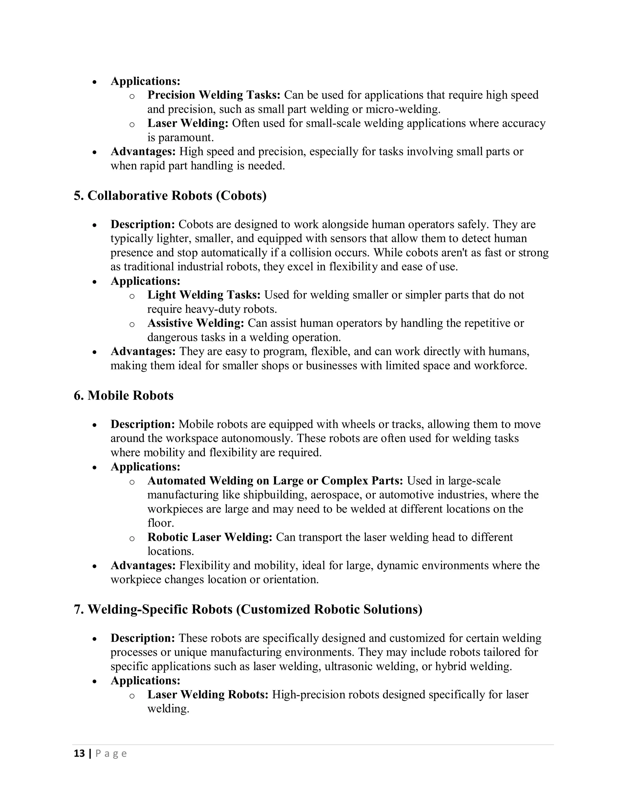 13 | P a g e
 Applications:
o Precision Welding Tasks: Can be used for applications that require high speed
and precision, such as small part welding or micro-welding.
o Laser Welding: Often used for small-scale welding applications where accuracy
is paramount.
 Advantages: High speed and precision, especially for tasks involving small parts or
when rapid part handling is needed.
5. Collaborative Robots (Cobots)
 Description: Cobots are designed to work alongside human operators safely. They are
typically lighter, smaller, and equipped with sensors that allow them to detect human
presence and stop automatically if a collision occurs. While cobots aren't as fast or strong
as traditional industrial robots, they excel in flexibility and ease of use.
 Applications:
o Light Welding Tasks: Used for welding smaller or simpler parts that do not
require heavy-duty robots.
o Assistive Welding: Can assist human operators by handling the repetitive or
dangerous tasks in a welding operation.
 Advantages: They are easy to program, flexible, and can work directly with humans,
making them ideal for smaller shops or businesses with limited space and workforce.
6. Mobile Robots
 Description: Mobile robots are equipped with wheels or tracks, allowing them to move
around the workspace autonomously. These robots are often used for welding tasks
where mobility and flexibility are required.
 Applications:
o Automated Welding on Large or Complex Parts: Used in large-scale
manufacturing like shipbuilding, aerospace, or automotive industries, where the
workpieces are large and may need to be welded at different locations on the
floor.
o Robotic Laser Welding: Can transport the laser welding head to different
locations.
 Advantages: Flexibility and mobility, ideal for large, dynamic environments where the
workpiece changes location or orientation.
7. Welding-Specific Robots (Customized Robotic Solutions)
 Description: These robots are specifically designed and customized for certain welding
processes or unique manufacturing environments. They may include robots tailored for
specific applications such as laser welding, ultrasonic welding, or hybrid welding.
 Applications:
o Laser Welding Robots: High-precision robots designed specifically for laser
welding.
 