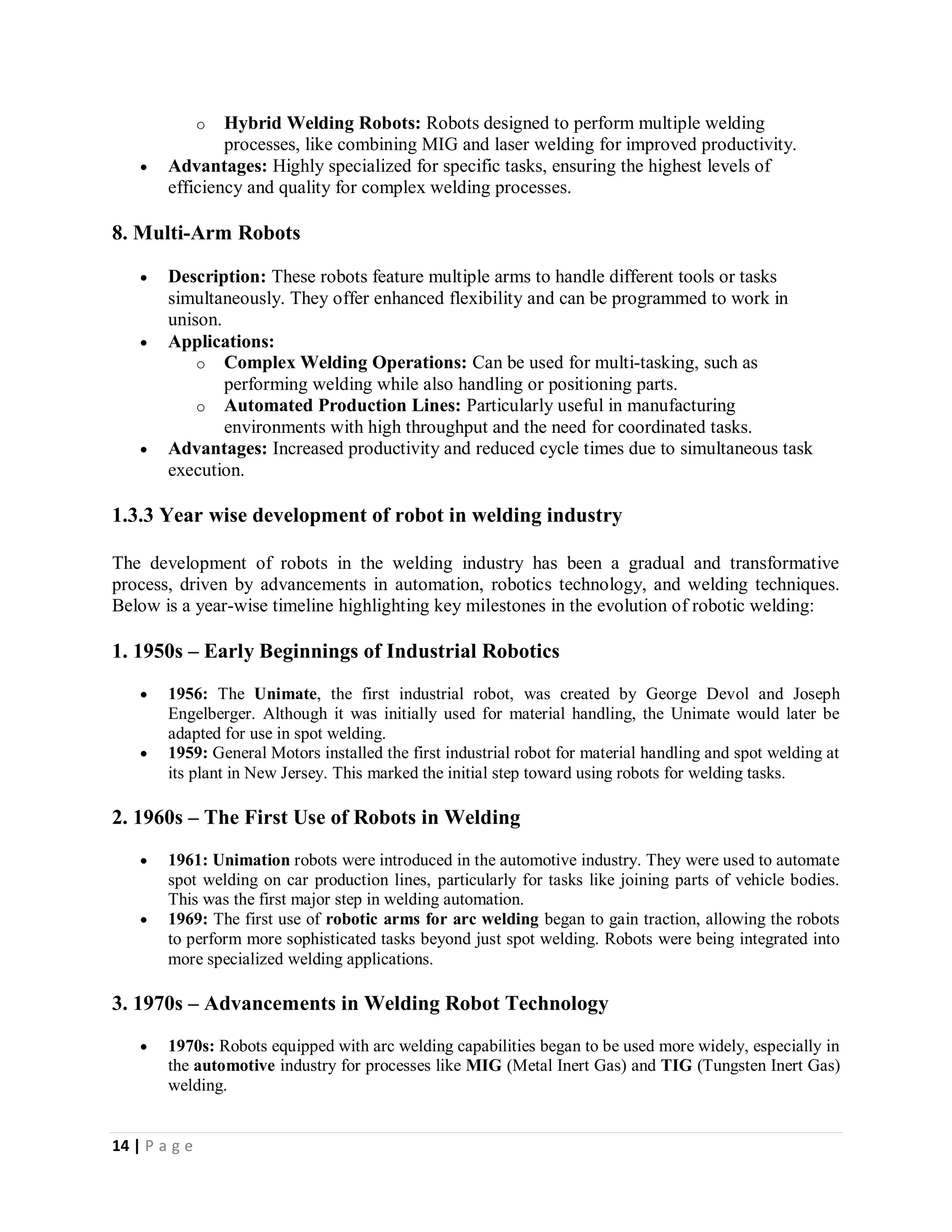 14 | P a g e
o Hybrid Welding Robots: Robots designed to perform multiple welding
processes, like combining MIG and laser welding for improved productivity.
 Advantages: Highly specialized for specific tasks, ensuring the highest levels of
efficiency and quality for complex welding processes.
8. Multi-Arm Robots
 Description: These robots feature multiple arms to handle different tools or tasks
simultaneously. They offer enhanced flexibility and can be programmed to work in
unison.
 Applications:
o Complex Welding Operations: Can be used for multi-tasking, such as
performing welding while also handling or positioning parts.
o Automated Production Lines: Particularly useful in manufacturing
environments with high throughput and the need for coordinated tasks.
 Advantages: Increased productivity and reduced cycle times due to simultaneous task
execution.
1.3.3 Year wise development of robot in welding industry
The development of robots in the welding industry has been a gradual and transformative
process, driven by advancements in automation, robotics technology, and welding techniques.
Below is a year-wise timeline highlighting key milestones in the evolution of robotic welding:
1. 1950s – Early Beginnings of Industrial Robotics
 1956: The Unimate, the first industrial robot, was created by George Devol and Joseph
Engelberger. Although it was initially used for material handling, the Unimate would later be
adapted for use in spot welding.
 1959: General Motors installed the first industrial robot for material handling and spot welding at
its plant in New Jersey. This marked the initial step toward using robots for welding tasks.
2. 1960s – The First Use of Robots in Welding
 1961: Unimation robots were introduced in the automotive industry. They were used to automate
spot welding on car production lines, particularly for tasks like joining parts of vehicle bodies.
This was the first major step in welding automation.
 1969: The first use of robotic arms for arc welding began to gain traction, allowing the robots
to perform more sophisticated tasks beyond just spot welding. Robots were being integrated into
more specialized welding applications.
3. 1970s – Advancements in Welding Robot Technology
 1970s: Robots equipped with arc welding capabilities began to be used more widely, especially in
the automotive industry for processes like MIG (Metal Inert Gas) and TIG (Tungsten Inert Gas)
welding.
 