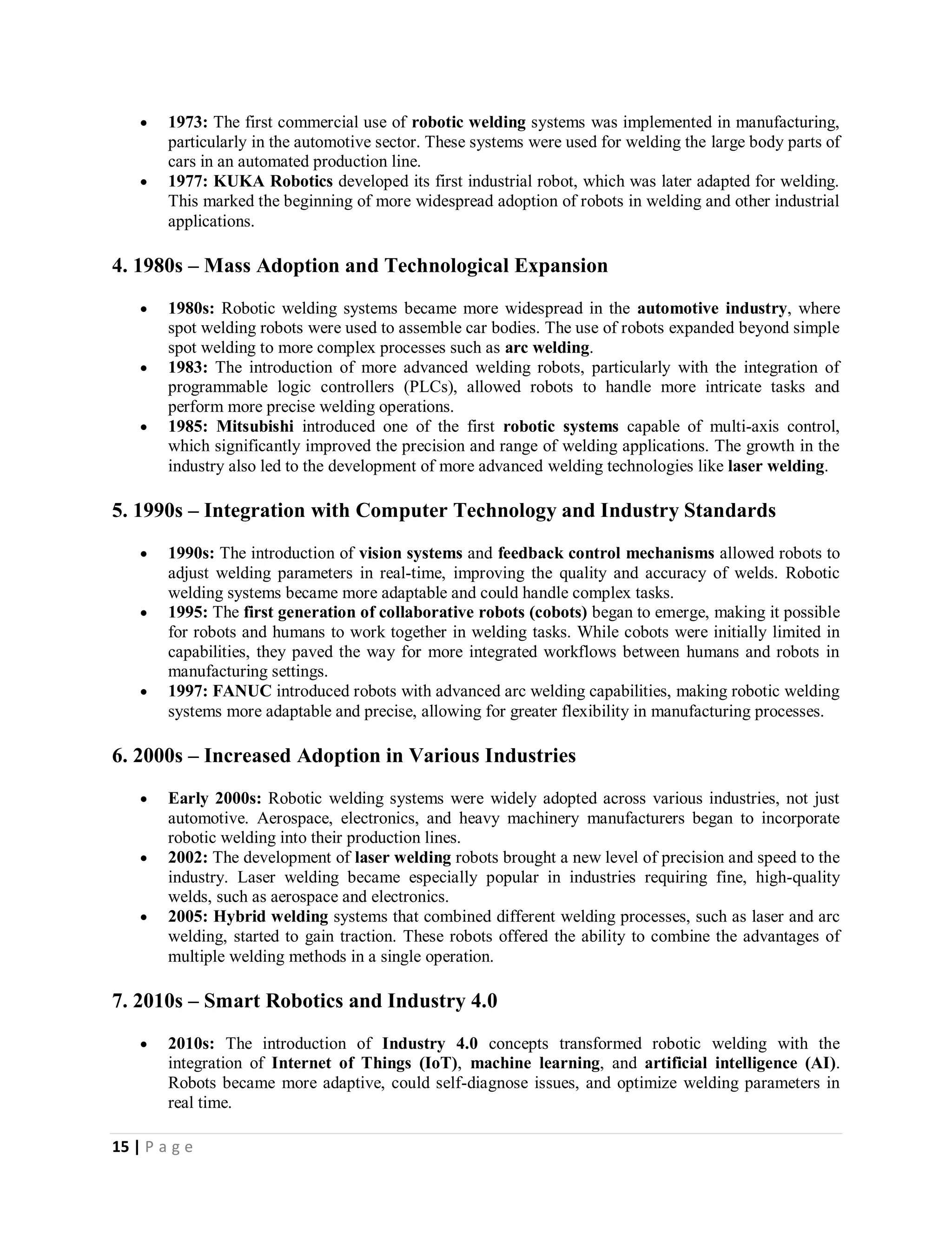 15 | P a g e
 1973: The first commercial use of robotic welding systems was implemented in manufacturing,
particularly in the automotive sector. These systems were used for welding the large body parts of
cars in an automated production line.
 1977: KUKA Robotics developed its first industrial robot, which was later adapted for welding.
This marked the beginning of more widespread adoption of robots in welding and other industrial
applications.
4. 1980s – Mass Adoption and Technological Expansion
 1980s: Robotic welding systems became more widespread in the automotive industry, where
spot welding robots were used to assemble car bodies. The use of robots expanded beyond simple
spot welding to more complex processes such as arc welding.
 1983: The introduction of more advanced welding robots, particularly with the integration of
programmable logic controllers (PLCs), allowed robots to handle more intricate tasks and
perform more precise welding operations.
 1985: Mitsubishi introduced one of the first robotic systems capable of multi-axis control,
which significantly improved the precision and range of welding applications. The growth in the
industry also led to the development of more advanced welding technologies like laser welding.
5. 1990s – Integration with Computer Technology and Industry Standards
 1990s: The introduction of vision systems and feedback control mechanisms allowed robots to
adjust welding parameters in real-time, improving the quality and accuracy of welds. Robotic
welding systems became more adaptable and could handle complex tasks.
 1995: The first generation of collaborative robots (cobots) began to emerge, making it possible
for robots and humans to work together in welding tasks. While cobots were initially limited in
capabilities, they paved the way for more integrated workflows between humans and robots in
manufacturing settings.
 1997: FANUC introduced robots with advanced arc welding capabilities, making robotic welding
systems more adaptable and precise, allowing for greater flexibility in manufacturing processes.
6. 2000s – Increased Adoption in Various Industries
 Early 2000s: Robotic welding systems were widely adopted across various industries, not just
automotive. Aerospace, electronics, and heavy machinery manufacturers began to incorporate
robotic welding into their production lines.
 2002: The development of laser welding robots brought a new level of precision and speed to the
industry. Laser welding became especially popular in industries requiring fine, high-quality
welds, such as aerospace and electronics.
 2005: Hybrid welding systems that combined different welding processes, such as laser and arc
welding, started to gain traction. These robots offered the ability to combine the advantages of
multiple welding methods in a single operation.
7. 2010s – Smart Robotics and Industry 4.0
 2010s: The introduction of Industry 4.0 concepts transformed robotic welding with the
integration of Internet of Things (IoT), machine learning, and artificial intelligence (AI).
Robots became more adaptive, could self-diagnose issues, and optimize welding parameters in
real time.
 