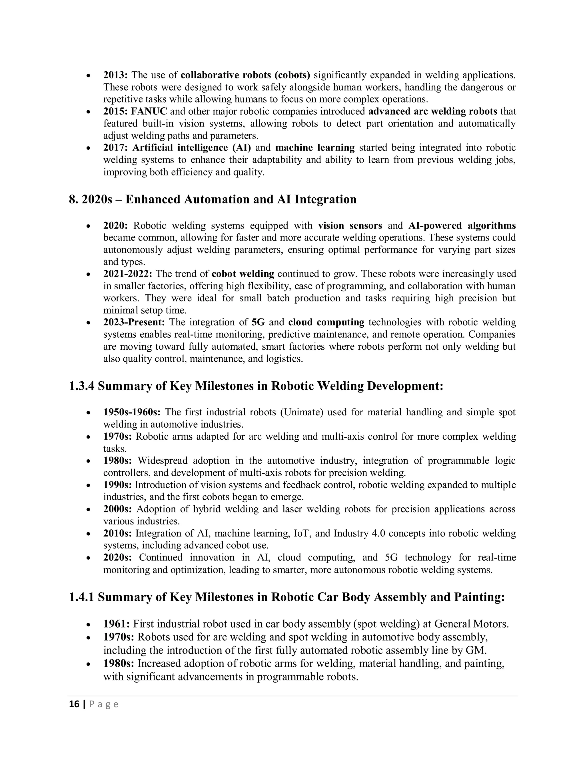 16 | P a g e
 2013: The use of collaborative robots (cobots) significantly expanded in welding applications.
These robots were designed to work safely alongside human workers, handling the dangerous or
repetitive tasks while allowing humans to focus on more complex operations.
 2015: FANUC and other major robotic companies introduced advanced arc welding robots that
featured built-in vision systems, allowing robots to detect part orientation and automatically
adjust welding paths and parameters.
 2017: Artificial intelligence (AI) and machine learning started being integrated into robotic
welding systems to enhance their adaptability and ability to learn from previous welding jobs,
improving both efficiency and quality.
8. 2020s – Enhanced Automation and AI Integration
 2020: Robotic welding systems equipped with vision sensors and AI-powered algorithms
became common, allowing for faster and more accurate welding operations. These systems could
autonomously adjust welding parameters, ensuring optimal performance for varying part sizes
and types.
 2021-2022: The trend of cobot welding continued to grow. These robots were increasingly used
in smaller factories, offering high flexibility, ease of programming, and collaboration with human
workers. They were ideal for small batch production and tasks requiring high precision but
minimal setup time.
 2023-Present: The integration of 5G and cloud computing technologies with robotic welding
systems enables real-time monitoring, predictive maintenance, and remote operation. Companies
are moving toward fully automated, smart factories where robots perform not only welding but
also quality control, maintenance, and logistics.
1.3.4 Summary of Key Milestones in Robotic Welding Development:
 1950s-1960s: The first industrial robots (Unimate) used for material handling and simple spot
welding in automotive industries.
 1970s: Robotic arms adapted for arc welding and multi-axis control for more complex welding
tasks.
 1980s: Widespread adoption in the automotive industry, integration of programmable logic
controllers, and development of multi-axis robots for precision welding.
 1990s: Introduction of vision systems and feedback control, robotic welding expanded to multiple
industries, and the first cobots began to emerge.
 2000s: Adoption of hybrid welding and laser welding robots for precision applications across
various industries.
 2010s: Integration of AI, machine learning, IoT, and Industry 4.0 concepts into robotic welding
systems, including advanced cobot use.
 2020s: Continued innovation in AI, cloud computing, and 5G technology for real-time
monitoring and optimization, leading to smarter, more autonomous robotic welding systems.
1.4.1 Summary of Key Milestones in Robotic Car Body Assembly and Painting:
 1961: First industrial robot used in car body assembly (spot welding) at General Motors.
 1970s: Robots used for arc welding and spot welding in automotive body assembly,
including the introduction of the first fully automated robotic assembly line by GM.
 1980s: Increased adoption of robotic arms for welding, material handling, and painting,
with significant advancements in programmable robots.
 