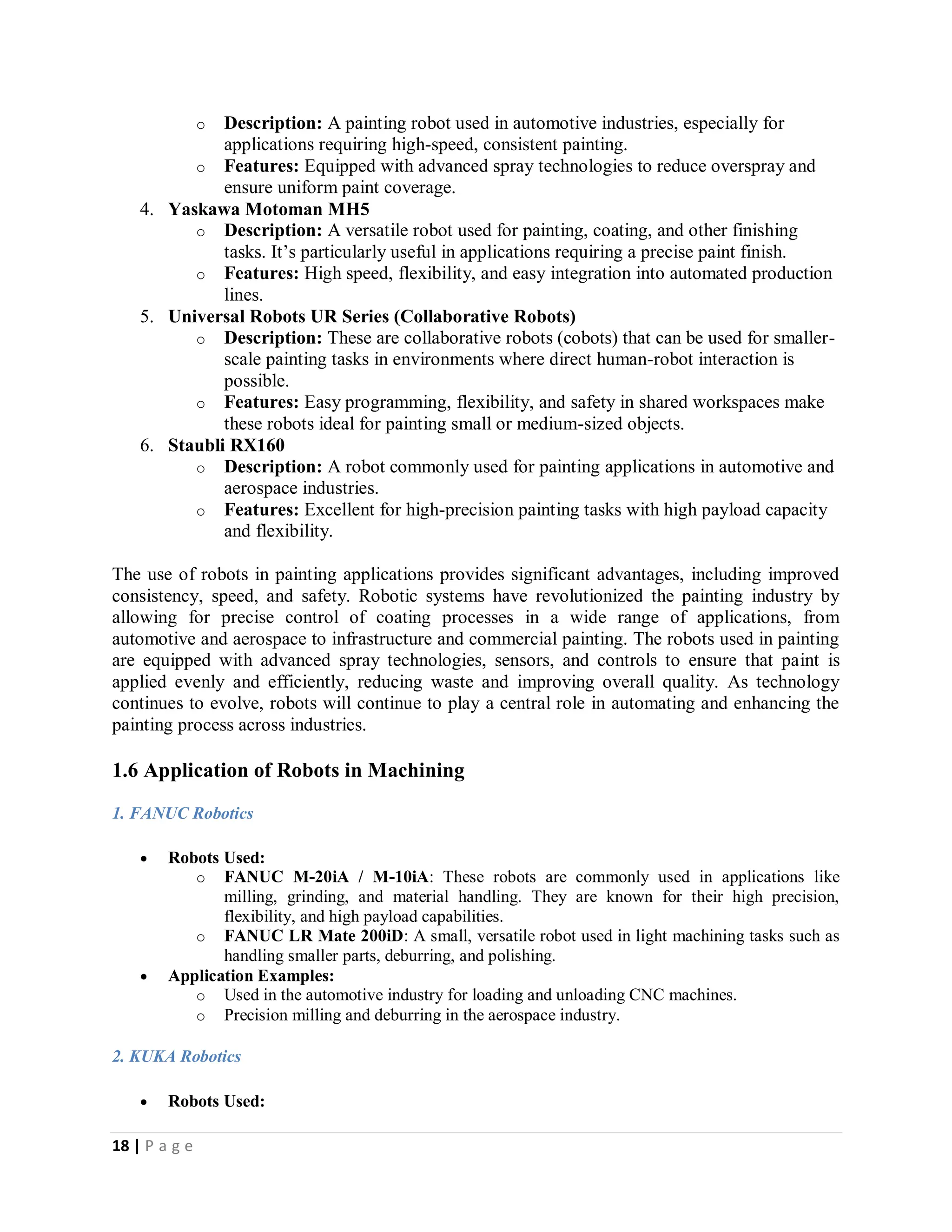 18 | P a g e
o Description: A painting robot used in automotive industries, especially for
applications requiring high-speed, consistent painting.
o Features: Equipped with advanced spray technologies to reduce overspray and
ensure uniform paint coverage.
4. Yaskawa Motoman MH5
o Description: A versatile robot used for painting, coating, and other finishing
tasks. It’s particularly useful in applications requiring a precise paint finish.
o Features: High speed, flexibility, and easy integration into automated production
lines.
5. Universal Robots UR Series (Collaborative Robots)
o Description: These are collaborative robots (cobots) that can be used for smaller-
scale painting tasks in environments where direct human-robot interaction is
possible.
o Features: Easy programming, flexibility, and safety in shared workspaces make
these robots ideal for painting small or medium-sized objects.
6. Staubli RX160
o Description: A robot commonly used for painting applications in automotive and
aerospace industries.
o Features: Excellent for high-precision painting tasks with high payload capacity
and flexibility.
The use of robots in painting applications provides significant advantages, including improved
consistency, speed, and safety. Robotic systems have revolutionized the painting industry by
allowing for precise control of coating processes in a wide range of applications, from
automotive and aerospace to infrastructure and commercial painting. The robots used in painting
are equipped with advanced spray technologies, sensors, and controls to ensure that paint is
applied evenly and efficiently, reducing waste and improving overall quality. As technology
continues to evolve, robots will continue to play a central role in automating and enhancing the
painting process across industries.
1.6 Application of Robots in Machining
1. FANUC Robotics
 Robots Used:
o FANUC M-20iA / M-10iA: These robots are commonly used in applications like
milling, grinding, and material handling. They are known for their high precision,
flexibility, and high payload capabilities.
o FANUC LR Mate 200iD: A small, versatile robot used in light machining tasks such as
handling smaller parts, deburring, and polishing.
 Application Examples:
o Used in the automotive industry for loading and unloading CNC machines.
o Precision milling and deburring in the aerospace industry.
2. KUKA Robotics
 Robots Used:
 