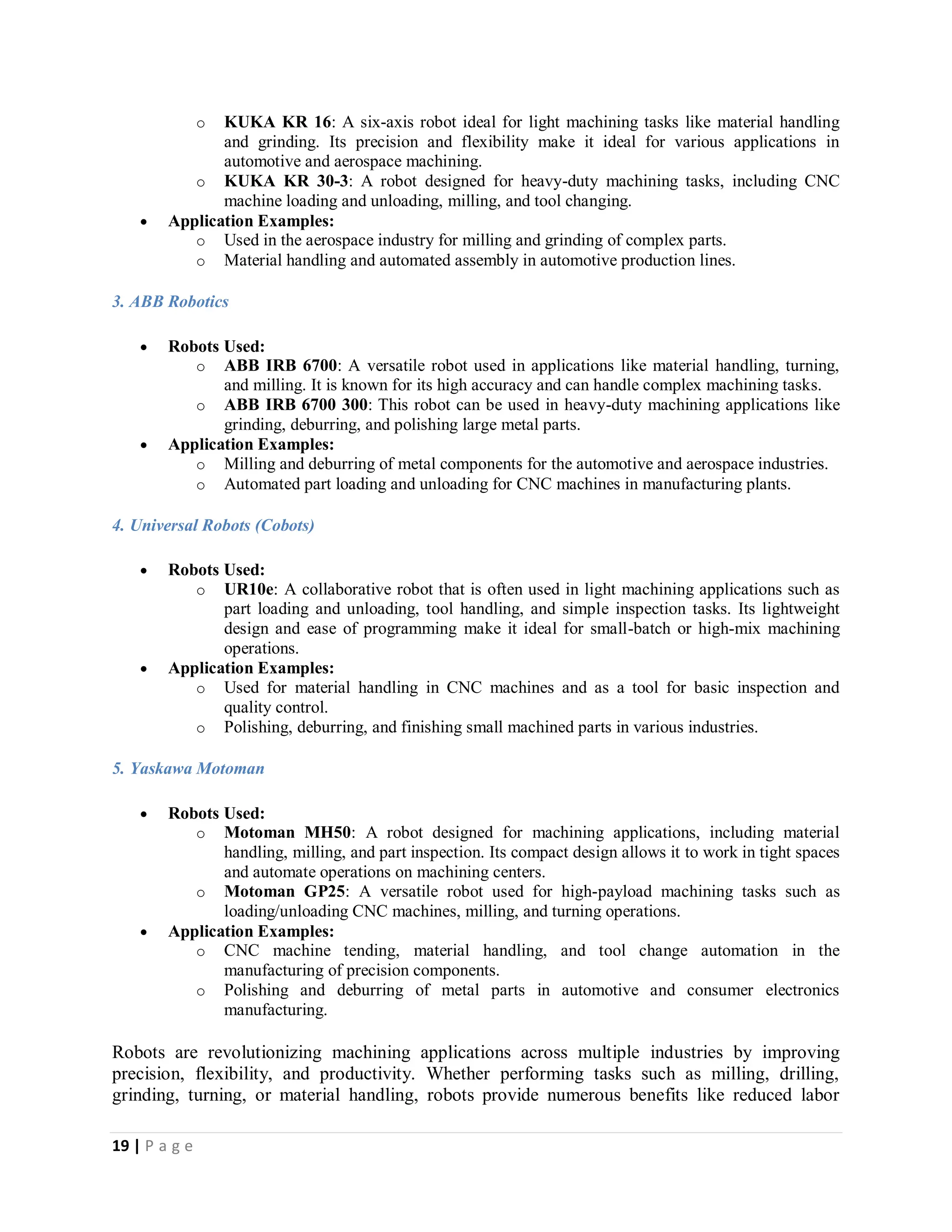 19 | P a g e
o KUKA KR 16: A six-axis robot ideal for light machining tasks like material handling
and grinding. Its precision and flexibility make it ideal for various applications in
automotive and aerospace machining.
o KUKA KR 30-3: A robot designed for heavy-duty machining tasks, including CNC
machine loading and unloading, milling, and tool changing.
 Application Examples:
o Used in the aerospace industry for milling and grinding of complex parts.
o Material handling and automated assembly in automotive production lines.
3. ABB Robotics
 Robots Used:
o ABB IRB 6700: A versatile robot used in applications like material handling, turning,
and milling. It is known for its high accuracy and can handle complex machining tasks.
o ABB IRB 6700 300: This robot can be used in heavy-duty machining applications like
grinding, deburring, and polishing large metal parts.
 Application Examples:
o Milling and deburring of metal components for the automotive and aerospace industries.
o Automated part loading and unloading for CNC machines in manufacturing plants.
4. Universal Robots (Cobots)
 Robots Used:
o UR10e: A collaborative robot that is often used in light machining applications such as
part loading and unloading, tool handling, and simple inspection tasks. Its lightweight
design and ease of programming make it ideal for small-batch or high-mix machining
operations.
 Application Examples:
o Used for material handling in CNC machines and as a tool for basic inspection and
quality control.
o Polishing, deburring, and finishing small machined parts in various industries.
5. Yaskawa Motoman
 Robots Used:
o Motoman MH50: A robot designed for machining applications, including material
handling, milling, and part inspection. Its compact design allows it to work in tight spaces
and automate operations on machining centers.
o Motoman GP25: A versatile robot used for high-payload machining tasks such as
loading/unloading CNC machines, milling, and turning operations.
 Application Examples:
o CNC machine tending, material handling, and tool change automation in the
manufacturing of precision components.
o Polishing and deburring of metal parts in automotive and consumer electronics
manufacturing.
Robots are revolutionizing machining applications across multiple industries by improving
precision, flexibility, and productivity. Whether performing tasks such as milling, drilling,
grinding, turning, or material handling, robots provide numerous benefits like reduced labor
 