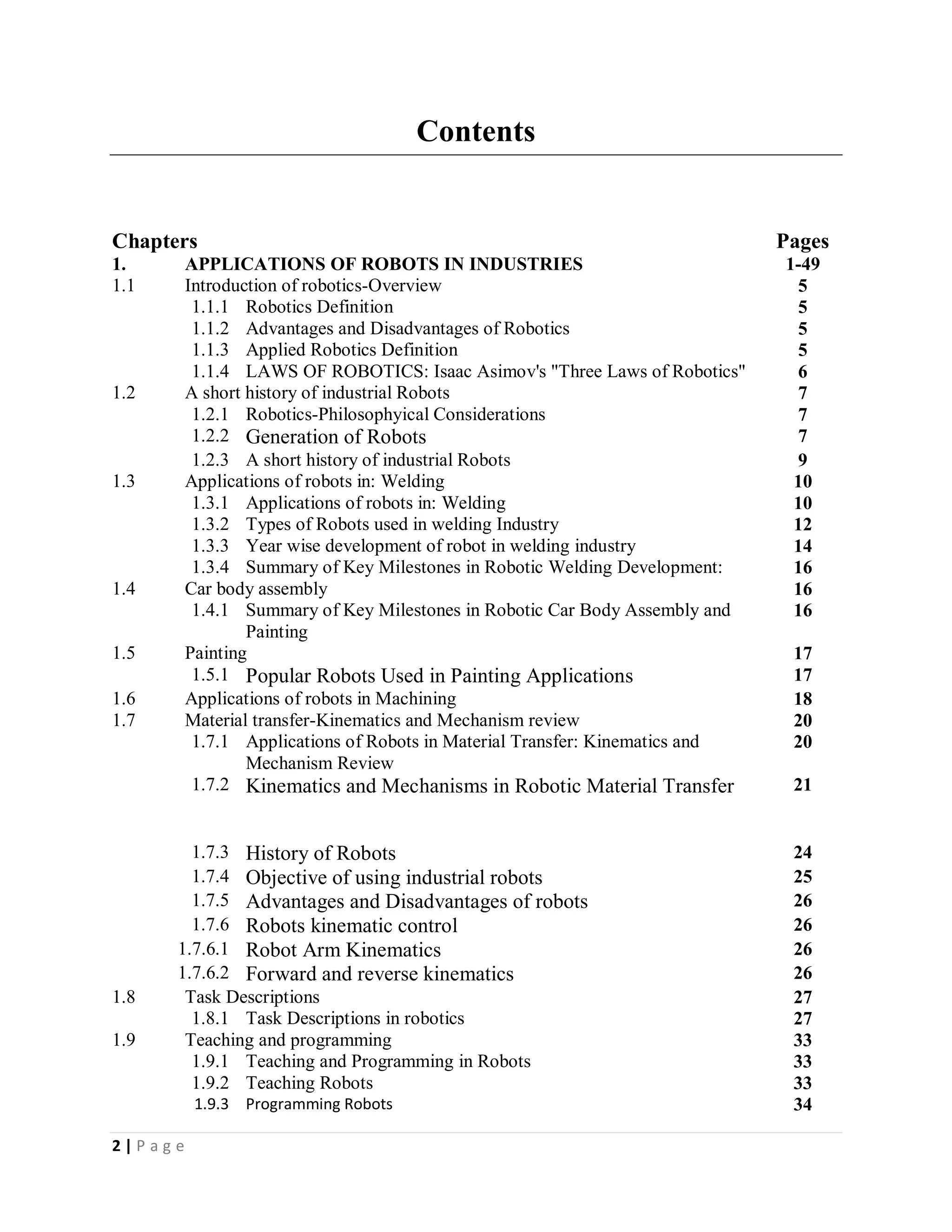 2 | P a g e
Contents
Chapters Pages
1. APPLICATIONS OF ROBOTS IN INDUSTRIES 1-49
1.1 Introduction of robotics-Overview 5
1.1.1 Robotics Definition 5
1.1.2 Advantages and Disadvantages of Robotics 5
1.1.3 Applied Robotics Definition 5
1.1.4 LAWS OF ROBOTICS: Isaac Asimov's "Three Laws of Robotics" 6
1.2 A short history of industrial Robots 7
1.2.1 Robotics-Philosophyical Considerations 7
1.2.2 Generation of Robots 7
1.2.3 A short history of industrial Robots 9
1.3 Applications of robots in: Welding 10
1.3.1 Applications of robots in: Welding 10
1.3.2 Types of Robots used in welding Industry 12
1.3.3 Year wise development of robot in welding industry 14
1.3.4 Summary of Key Milestones in Robotic Welding Development: 16
1.4 Car body assembly 16
1.4.1 Summary of Key Milestones in Robotic Car Body Assembly and
Painting
16
1.5 Painting 17
1.5.1 Popular Robots Used in Painting Applications 17
1.6 Applications of robots in Machining 18
1.7 Material transfer-Kinematics and Mechanism review 20
1.7.1 Applications of Robots in Material Transfer: Kinematics and
Mechanism Review
20
1.7.2 Kinematics and Mechanisms in Robotic Material Transfer 21
1.7.3 History of Robots 24
1.7.4 Objective of using industrial robots 25
1.7.5 Advantages and Disadvantages of robots 26
1.7.6 Robots kinematic control 26
1.7.6.1 Robot Arm Kinematics 26
1.7.6.2 Forward and reverse kinematics 26
1.8 Task Descriptions 27
1.8.1 Task Descriptions in robotics 27
1.9 Teaching and programming 33
1.9.1 Teaching and Programming in Robots 33
1.9.2 Teaching Robots 33
1.9.3 Programming Robots 34
 