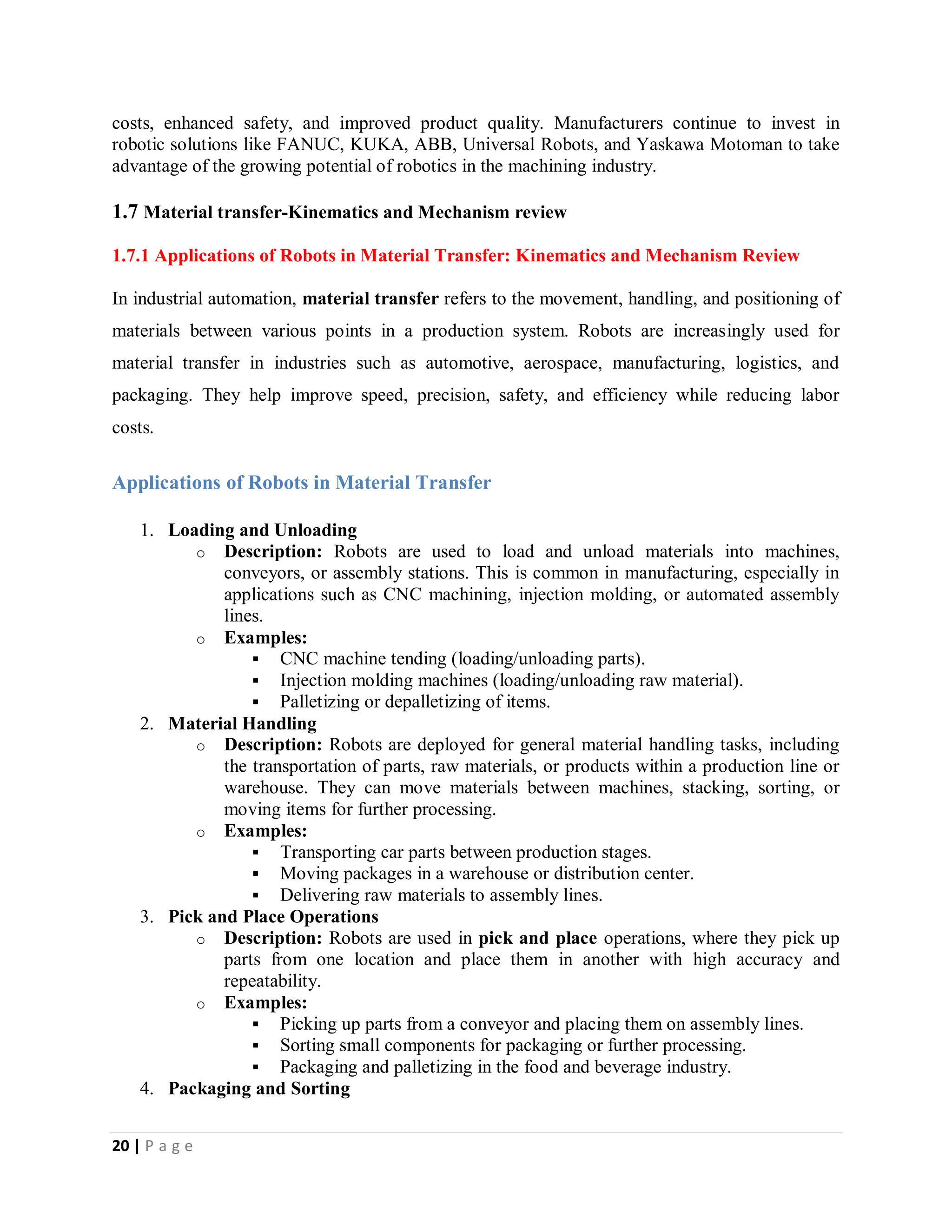 20 | P a g e
costs, enhanced safety, and improved product quality. Manufacturers continue to invest in
robotic solutions like FANUC, KUKA, ABB, Universal Robots, and Yaskawa Motoman to take
advantage of the growing potential of robotics in the machining industry.
1.7 Material transfer-Kinematics and Mechanism review
1.7.1 Applications of Robots in Material Transfer: Kinematics and Mechanism Review
In industrial automation, material transfer refers to the movement, handling, and positioning of
materials between various points in a production system. Robots are increasingly used for
material transfer in industries such as automotive, aerospace, manufacturing, logistics, and
packaging. They help improve speed, precision, safety, and efficiency while reducing labor
costs.
Applications of Robots in Material Transfer
1. Loading and Unloading
o Description: Robots are used to load and unload materials into machines,
conveyors, or assembly stations. This is common in manufacturing, especially in
applications such as CNC machining, injection molding, or automated assembly
lines.
o Examples:
 CNC machine tending (loading/unloading parts).
 Injection molding machines (loading/unloading raw material).
 Palletizing or depalletizing of items.
2. Material Handling
o Description: Robots are deployed for general material handling tasks, including
the transportation of parts, raw materials, or products within a production line or
warehouse. They can move materials between machines, stacking, sorting, or
moving items for further processing.
o Examples:
 Transporting car parts between production stages.
 Moving packages in a warehouse or distribution center.
 Delivering raw materials to assembly lines.
3. Pick and Place Operations
o Description: Robots are used in pick and place operations, where they pick up
parts from one location and place them in another with high accuracy and
repeatability.
o Examples:
 Picking up parts from a conveyor and placing them on assembly lines.
 Sorting small components for packaging or further processing.
 Packaging and palletizing in the food and beverage industry.
4. Packaging and Sorting
 