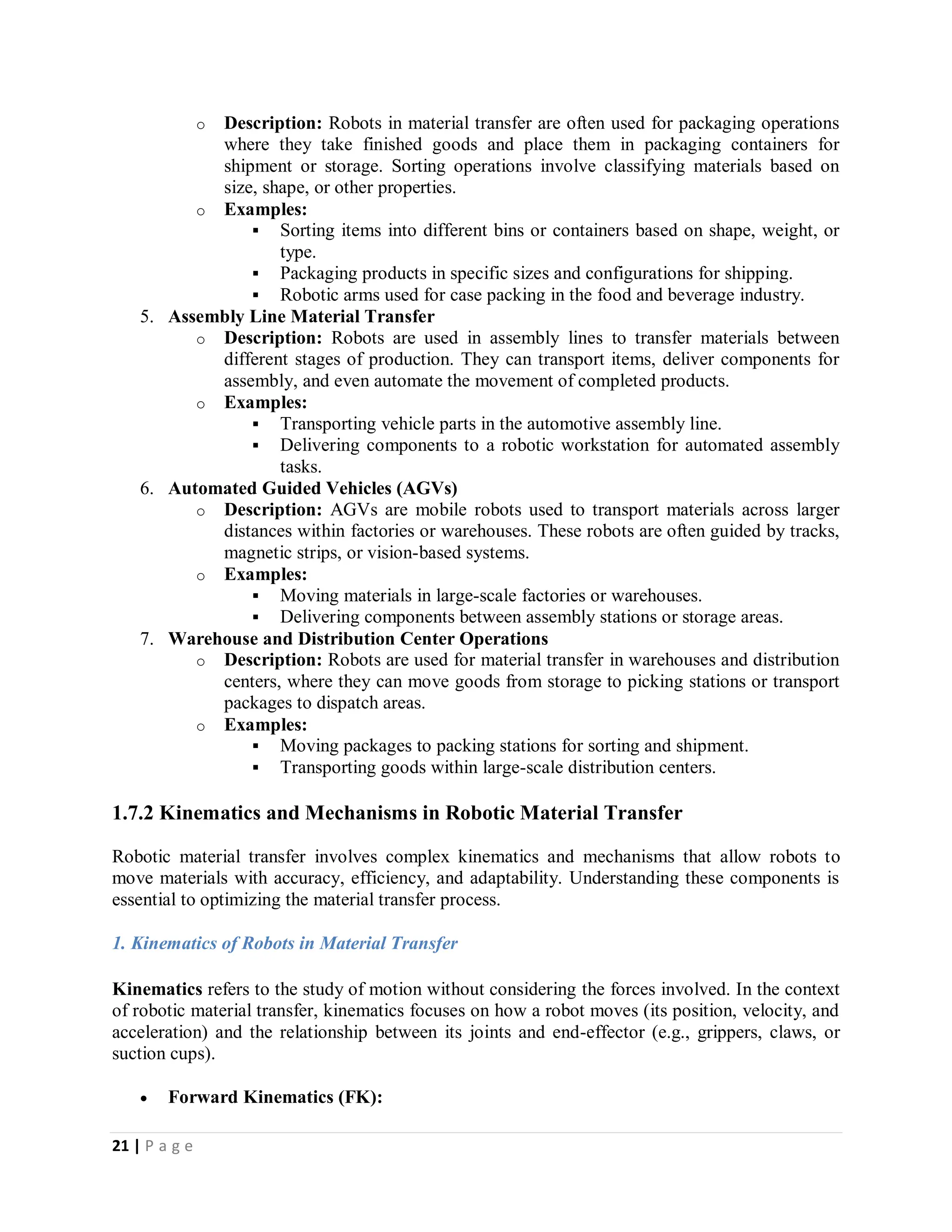 21 | P a g e
o Description: Robots in material transfer are often used for packaging operations
where they take finished goods and place them in packaging containers for
shipment or storage. Sorting operations involve classifying materials based on
size, shape, or other properties.
o Examples:
 Sorting items into different bins or containers based on shape, weight, or
type.
 Packaging products in specific sizes and configurations for shipping.
 Robotic arms used for case packing in the food and beverage industry.
5. Assembly Line Material Transfer
o Description: Robots are used in assembly lines to transfer materials between
different stages of production. They can transport items, deliver components for
assembly, and even automate the movement of completed products.
o Examples:
 Transporting vehicle parts in the automotive assembly line.
 Delivering components to a robotic workstation for automated assembly
tasks.
6. Automated Guided Vehicles (AGVs)
o Description: AGVs are mobile robots used to transport materials across larger
distances within factories or warehouses. These robots are often guided by tracks,
magnetic strips, or vision-based systems.
o Examples:
 Moving materials in large-scale factories or warehouses.
 Delivering components between assembly stations or storage areas.
7. Warehouse and Distribution Center Operations
o Description: Robots are used for material transfer in warehouses and distribution
centers, where they can move goods from storage to picking stations or transport
packages to dispatch areas.
o Examples:
 Moving packages to packing stations for sorting and shipment.
 Transporting goods within large-scale distribution centers.
1.7.2 Kinematics and Mechanisms in Robotic Material Transfer
Robotic material transfer involves complex kinematics and mechanisms that allow robots to
move materials with accuracy, efficiency, and adaptability. Understanding these components is
essential to optimizing the material transfer process.
1. Kinematics of Robots in Material Transfer
Kinematics refers to the study of motion without considering the forces involved. In the context
of robotic material transfer, kinematics focuses on how a robot moves (its position, velocity, and
acceleration) and the relationship between its joints and end-effector (e.g., grippers, claws, or
suction cups).
 Forward Kinematics (FK):
 