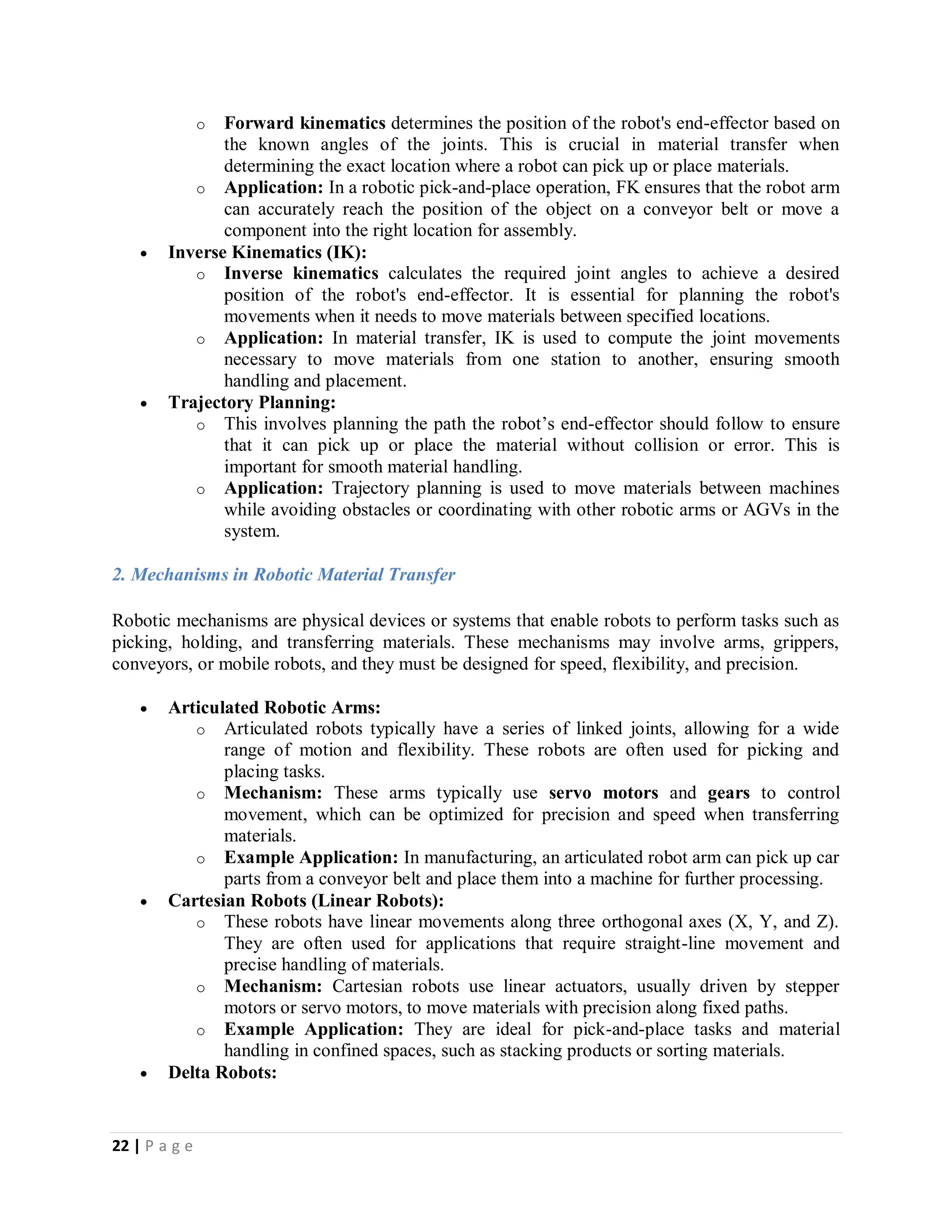 22 | P a g e
o Forward kinematics determines the position of the robot's end-effector based on
the known angles of the joints. This is crucial in material transfer when
determining the exact location where a robot can pick up or place materials.
o Application: In a robotic pick-and-place operation, FK ensures that the robot arm
can accurately reach the position of the object on a conveyor belt or move a
component into the right location for assembly.
 Inverse Kinematics (IK):
o Inverse kinematics calculates the required joint angles to achieve a desired
position of the robot's end-effector. It is essential for planning the robot's
movements when it needs to move materials between specified locations.
o Application: In material transfer, IK is used to compute the joint movements
necessary to move materials from one station to another, ensuring smooth
handling and placement.
 Trajectory Planning:
o This involves planning the path the robot’s end-effector should follow to ensure
that it can pick up or place the material without collision or error. This is
important for smooth material handling.
o Application: Trajectory planning is used to move materials between machines
while avoiding obstacles or coordinating with other robotic arms or AGVs in the
system.
2. Mechanisms in Robotic Material Transfer
Robotic mechanisms are physical devices or systems that enable robots to perform tasks such as
picking, holding, and transferring materials. These mechanisms may involve arms, grippers,
conveyors, or mobile robots, and they must be designed for speed, flexibility, and precision.
 Articulated Robotic Arms:
o Articulated robots typically have a series of linked joints, allowing for a wide
range of motion and flexibility. These robots are often used for picking and
placing tasks.
o Mechanism: These arms typically use servo motors and gears to control
movement, which can be optimized for precision and speed when transferring
materials.
o Example Application: In manufacturing, an articulated robot arm can pick up car
parts from a conveyor belt and place them into a machine for further processing.
 Cartesian Robots (Linear Robots):
o These robots have linear movements along three orthogonal axes (X, Y, and Z).
They are often used for applications that require straight-line movement and
precise handling of materials.
o Mechanism: Cartesian robots use linear actuators, usually driven by stepper
motors or servo motors, to move materials with precision along fixed paths.
o Example Application: They are ideal for pick-and-place tasks and material
handling in confined spaces, such as stacking products or sorting materials.
 Delta Robots:
 