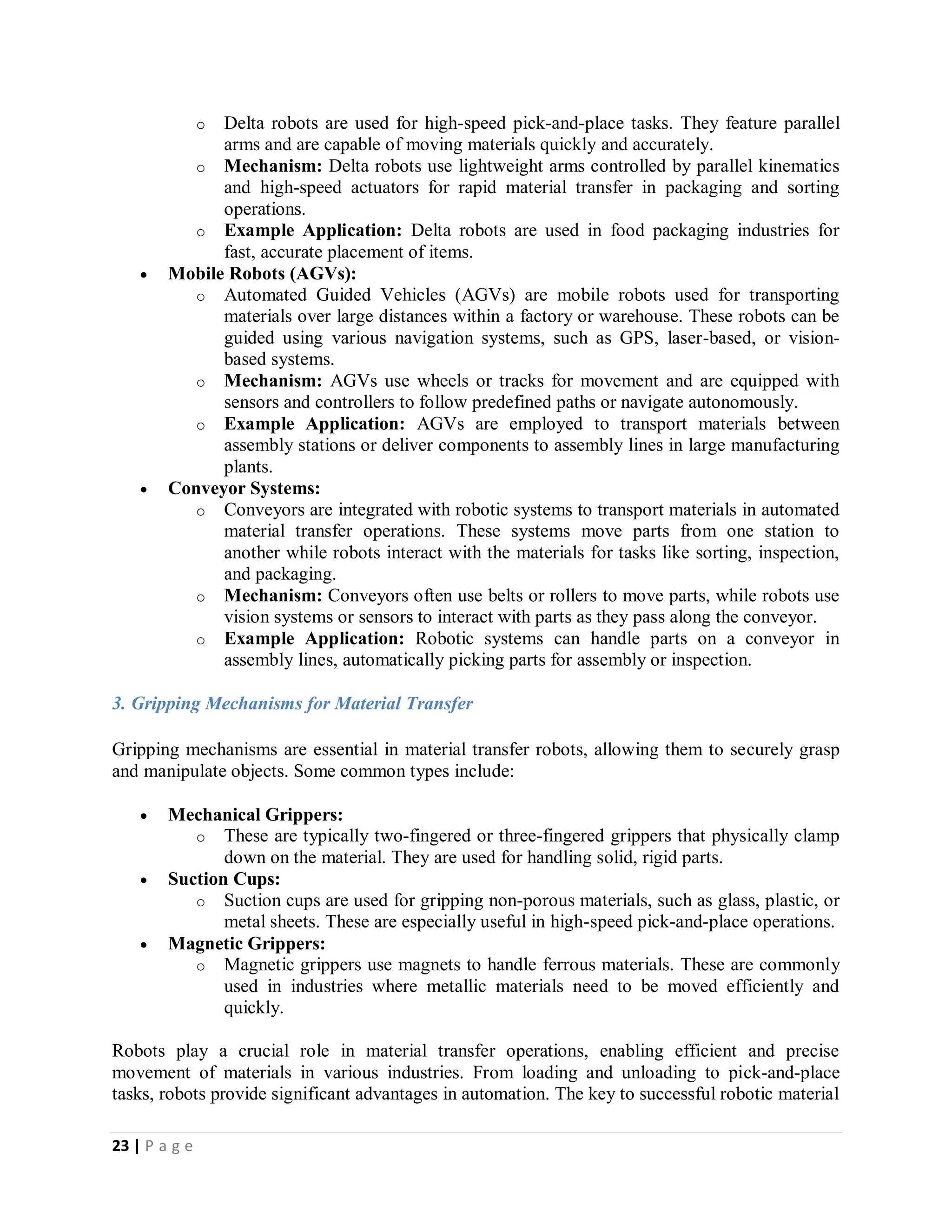 23 | P a g e
o Delta robots are used for high-speed pick-and-place tasks. They feature parallel
arms and are capable of moving materials quickly and accurately.
o Mechanism: Delta robots use lightweight arms controlled by parallel kinematics
and high-speed actuators for rapid material transfer in packaging and sorting
operations.
o Example Application: Delta robots are used in food packaging industries for
fast, accurate placement of items.
 Mobile Robots (AGVs):
o Automated Guided Vehicles (AGVs) are mobile robots used for transporting
materials over large distances within a factory or warehouse. These robots can be
guided using various navigation systems, such as GPS, laser-based, or vision-
based systems.
o Mechanism: AGVs use wheels or tracks for movement and are equipped with
sensors and controllers to follow predefined paths or navigate autonomously.
o Example Application: AGVs are employed to transport materials between
assembly stations or deliver components to assembly lines in large manufacturing
plants.
 Conveyor Systems:
o Conveyors are integrated with robotic systems to transport materials in automated
material transfer operations. These systems move parts from one station to
another while robots interact with the materials for tasks like sorting, inspection,
and packaging.
o Mechanism: Conveyors often use belts or rollers to move parts, while robots use
vision systems or sensors to interact with parts as they pass along the conveyor.
o Example Application: Robotic systems can handle parts on a conveyor in
assembly lines, automatically picking parts for assembly or inspection.
3. Gripping Mechanisms for Material Transfer
Gripping mechanisms are essential in material transfer robots, allowing them to securely grasp
and manipulate objects. Some common types include:
 Mechanical Grippers:
o These are typically two-fingered or three-fingered grippers that physically clamp
down on the material. They are used for handling solid, rigid parts.
 Suction Cups:
o Suction cups are used for gripping non-porous materials, such as glass, plastic, or
metal sheets. These are especially useful in high-speed pick-and-place operations.
 Magnetic Grippers:
o Magnetic grippers use magnets to handle ferrous materials. These are commonly
used in industries where metallic materials need to be moved efficiently and
quickly.
Robots play a crucial role in material transfer operations, enabling efficient and precise
movement of materials in various industries. From loading and unloading to pick-and-place
tasks, robots provide significant advantages in automation. The key to successful robotic material
 