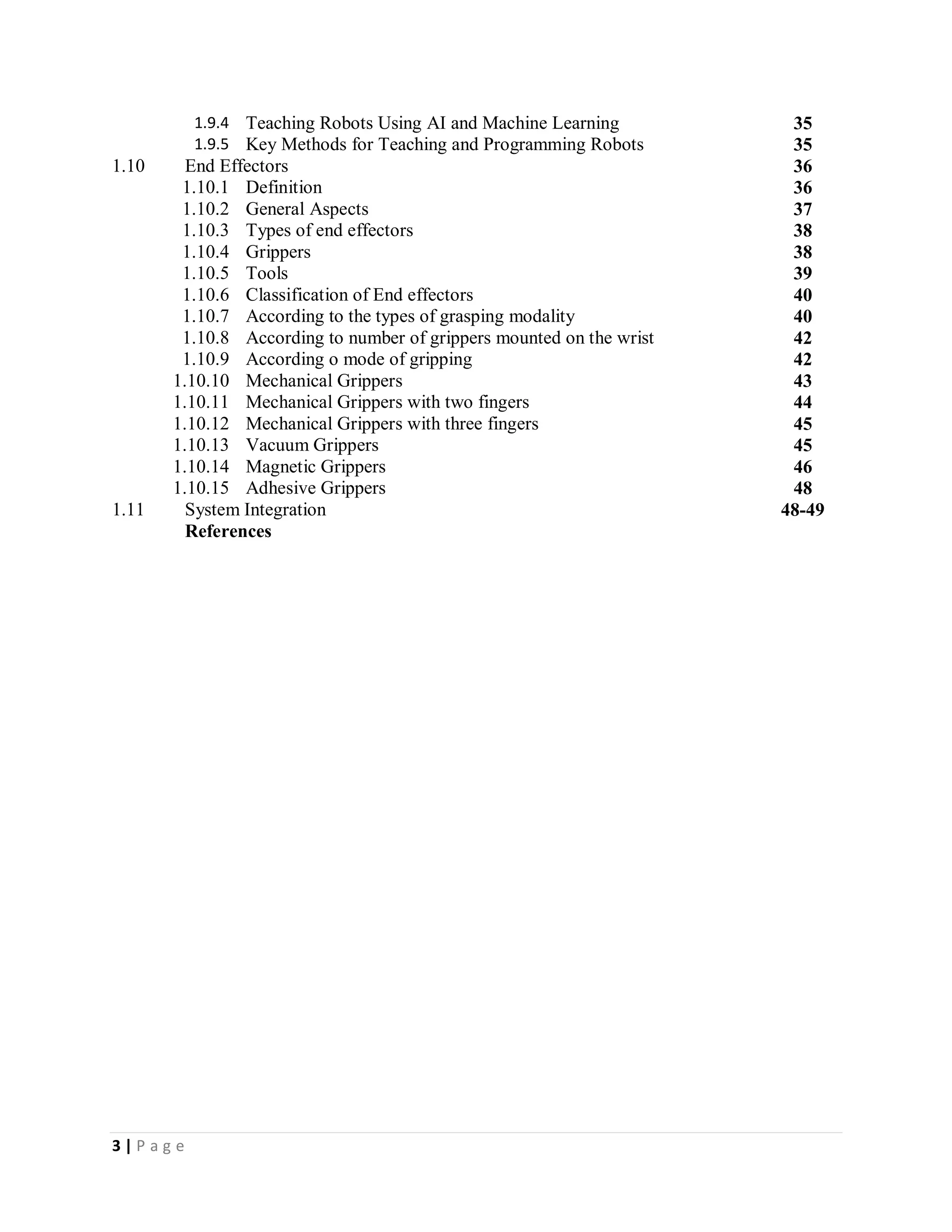 3 | P a g e
1.9.4 Teaching Robots Using AI and Machine Learning 35
1.9.5 Key Methods for Teaching and Programming Robots 35
1.10 End Effectors 36
1.10.1 Definition 36
1.10.2 General Aspects 37
1.10.3 Types of end effectors 38
1.10.4 Grippers 38
1.10.5 Tools 39
1.10.6 Classification of End effectors 40
1.10.7 According to the types of grasping modality 40
1.10.8 According to number of grippers mounted on the wrist 42
1.10.9 According o mode of gripping 42
1.10.10 Mechanical Grippers 43
1.10.11 Mechanical Grippers with two fingers 44
1.10.12 Mechanical Grippers with three fingers 45
1.10.13 Vacuum Grippers 45
1.10.14 Magnetic Grippers 46
1.10.15 Adhesive Grippers 48
1.11 System Integration 48-49
References
 