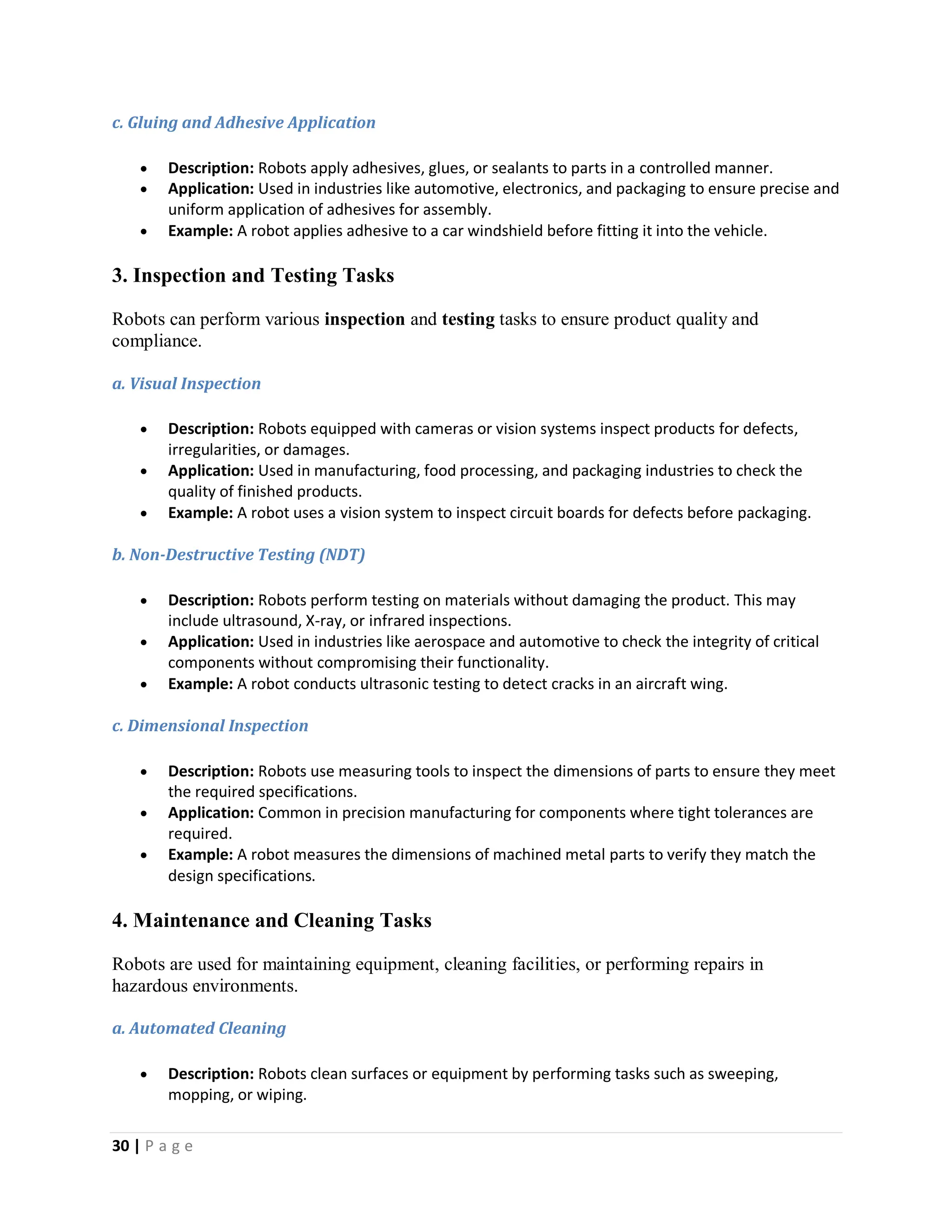 30 | P a g e
c. Gluing and Adhesive Application
 Description: Robots apply adhesives, glues, or sealants to parts in a controlled manner.
 Application: Used in industries like automotive, electronics, and packaging to ensure precise and
uniform application of adhesives for assembly.
 Example: A robot applies adhesive to a car windshield before fitting it into the vehicle.
3. Inspection and Testing Tasks
Robots can perform various inspection and testing tasks to ensure product quality and
compliance.
a. Visual Inspection
 Description: Robots equipped with cameras or vision systems inspect products for defects,
irregularities, or damages.
 Application: Used in manufacturing, food processing, and packaging industries to check the
quality of finished products.
 Example: A robot uses a vision system to inspect circuit boards for defects before packaging.
b. Non-Destructive Testing (NDT)
 Description: Robots perform testing on materials without damaging the product. This may
include ultrasound, X-ray, or infrared inspections.
 Application: Used in industries like aerospace and automotive to check the integrity of critical
components without compromising their functionality.
 Example: A robot conducts ultrasonic testing to detect cracks in an aircraft wing.
c. Dimensional Inspection
 Description: Robots use measuring tools to inspect the dimensions of parts to ensure they meet
the required specifications.
 Application: Common in precision manufacturing for components where tight tolerances are
required.
 Example: A robot measures the dimensions of machined metal parts to verify they match the
design specifications.
4. Maintenance and Cleaning Tasks
Robots are used for maintaining equipment, cleaning facilities, or performing repairs in
hazardous environments.
a. Automated Cleaning
 Description: Robots clean surfaces or equipment by performing tasks such as sweeping,
mopping, or wiping.
 