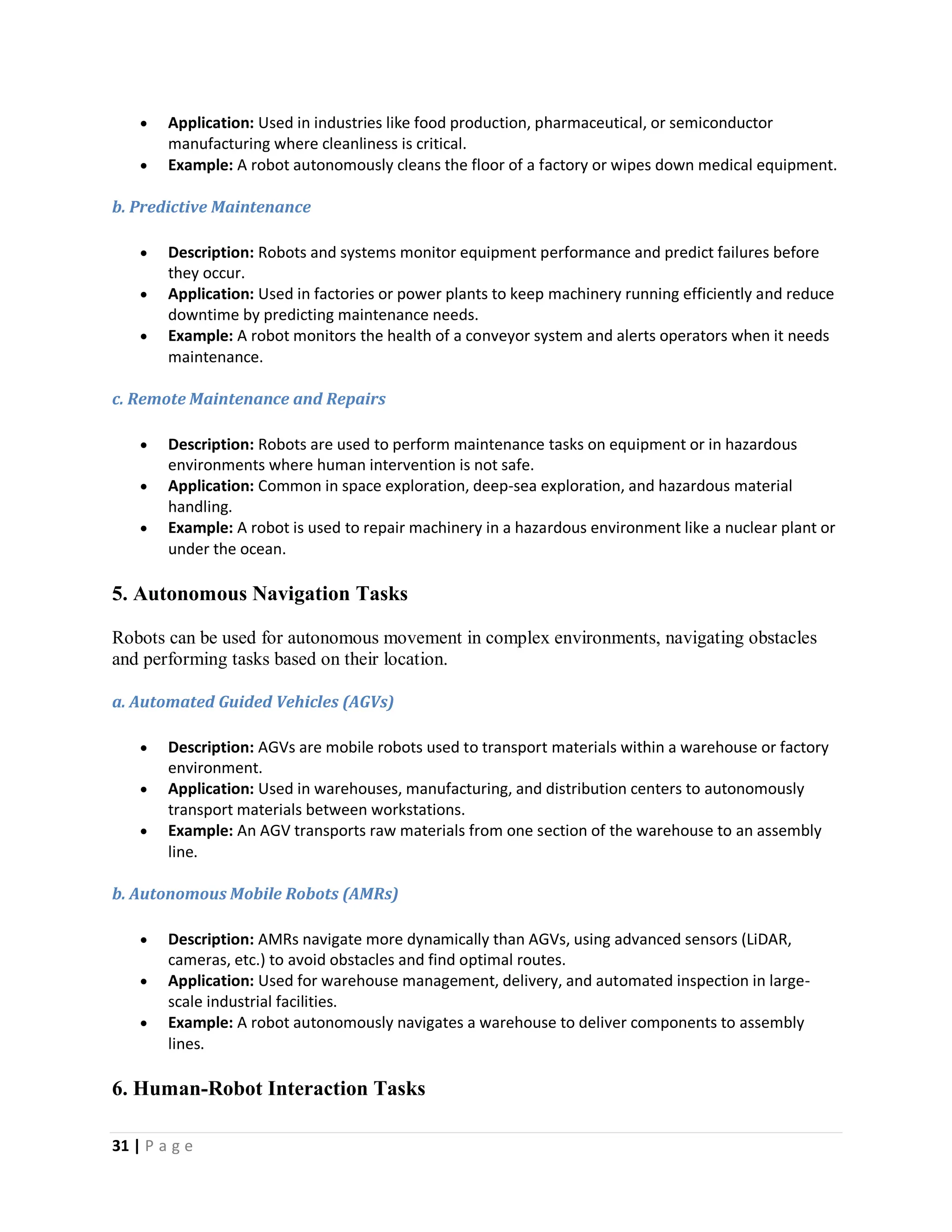 31 | P a g e
 Application: Used in industries like food production, pharmaceutical, or semiconductor
manufacturing where cleanliness is critical.
 Example: A robot autonomously cleans the floor of a factory or wipes down medical equipment.
b. Predictive Maintenance
 Description: Robots and systems monitor equipment performance and predict failures before
they occur.
 Application: Used in factories or power plants to keep machinery running efficiently and reduce
downtime by predicting maintenance needs.
 Example: A robot monitors the health of a conveyor system and alerts operators when it needs
maintenance.
c. Remote Maintenance and Repairs
 Description: Robots are used to perform maintenance tasks on equipment or in hazardous
environments where human intervention is not safe.
 Application: Common in space exploration, deep-sea exploration, and hazardous material
handling.
 Example: A robot is used to repair machinery in a hazardous environment like a nuclear plant or
under the ocean.
5. Autonomous Navigation Tasks
Robots can be used for autonomous movement in complex environments, navigating obstacles
and performing tasks based on their location.
a. Automated Guided Vehicles (AGVs)
 Description: AGVs are mobile robots used to transport materials within a warehouse or factory
environment.
 Application: Used in warehouses, manufacturing, and distribution centers to autonomously
transport materials between workstations.
 Example: An AGV transports raw materials from one section of the warehouse to an assembly
line.
b. Autonomous Mobile Robots (AMRs)
 Description: AMRs navigate more dynamically than AGVs, using advanced sensors (LiDAR,
cameras, etc.) to avoid obstacles and find optimal routes.
 Application: Used for warehouse management, delivery, and automated inspection in large-
scale industrial facilities.
 Example: A robot autonomously navigates a warehouse to deliver components to assembly
lines.
6. Human-Robot Interaction Tasks
 