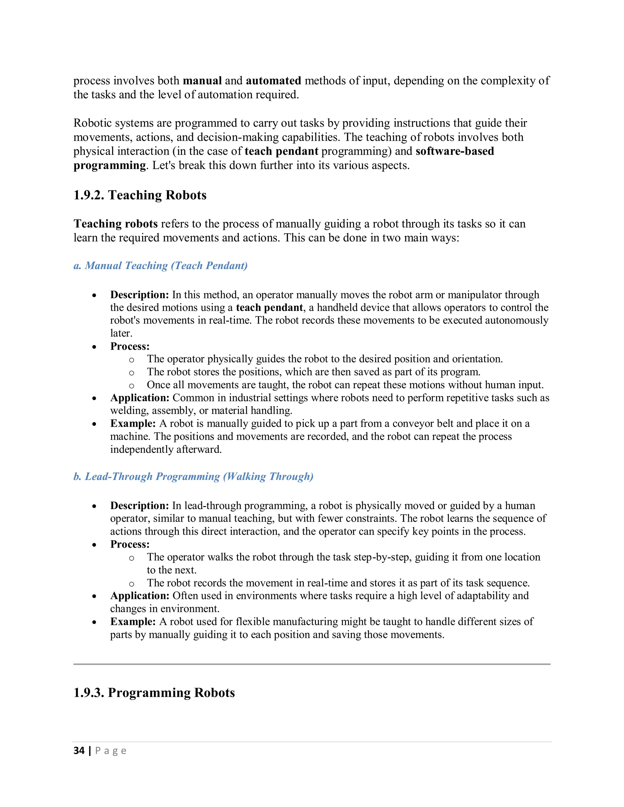 34 | P a g e
process involves both manual and automated methods of input, depending on the complexity of
the tasks and the level of automation required.
Robotic systems are programmed to carry out tasks by providing instructions that guide their
movements, actions, and decision-making capabilities. The teaching of robots involves both
physical interaction (in the case of teach pendant programming) and software-based
programming. Let's break this down further into its various aspects.
1.9.2. Teaching Robots
Teaching robots refers to the process of manually guiding a robot through its tasks so it can
learn the required movements and actions. This can be done in two main ways:
a. Manual Teaching (Teach Pendant)
 Description: In this method, an operator manually moves the robot arm or manipulator through
the desired motions using a teach pendant, a handheld device that allows operators to control the
robot's movements in real-time. The robot records these movements to be executed autonomously
later.
 Process:
o The operator physically guides the robot to the desired position and orientation.
o The robot stores the positions, which are then saved as part of its program.
o Once all movements are taught, the robot can repeat these motions without human input.
 Application: Common in industrial settings where robots need to perform repetitive tasks such as
welding, assembly, or material handling.
 Example: A robot is manually guided to pick up a part from a conveyor belt and place it on a
machine. The positions and movements are recorded, and the robot can repeat the process
independently afterward.
b. Lead-Through Programming (Walking Through)
 Description: In lead-through programming, a robot is physically moved or guided by a human
operator, similar to manual teaching, but with fewer constraints. The robot learns the sequence of
actions through this direct interaction, and the operator can specify key points in the process.
 Process:
o The operator walks the robot through the task step-by-step, guiding it from one location
to the next.
o The robot records the movement in real-time and stores it as part of its task sequence.
 Application: Often used in environments where tasks require a high level of adaptability and
changes in environment.
 Example: A robot used for flexible manufacturing might be taught to handle different sizes of
parts by manually guiding it to each position and saving those movements.
1.9.3. Programming Robots
 