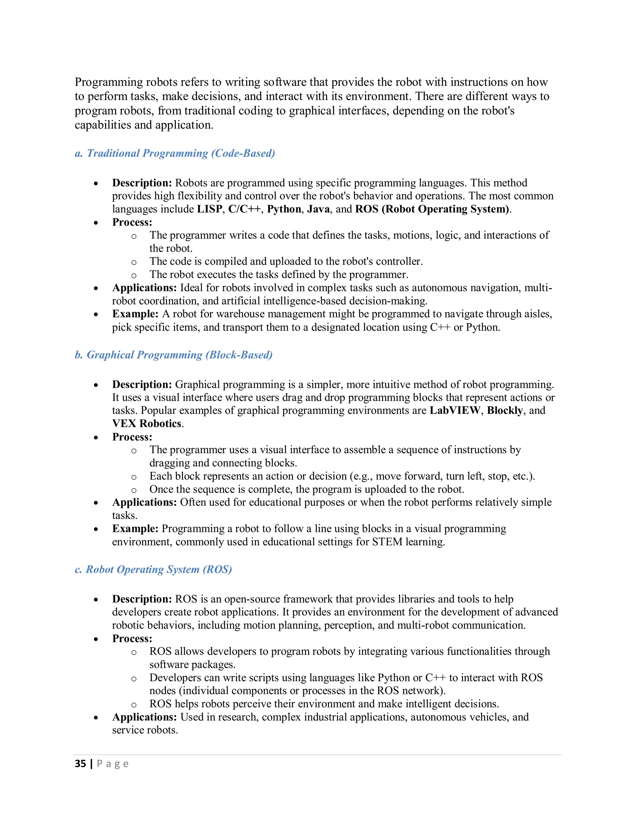 35 | P a g e
Programming robots refers to writing software that provides the robot with instructions on how
to perform tasks, make decisions, and interact with its environment. There are different ways to
program robots, from traditional coding to graphical interfaces, depending on the robot's
capabilities and application.
a. Traditional Programming (Code-Based)
 Description: Robots are programmed using specific programming languages. This method
provides high flexibility and control over the robot's behavior and operations. The most common
languages include LISP, C/C++, Python, Java, and ROS (Robot Operating System).
 Process:
o The programmer writes a code that defines the tasks, motions, logic, and interactions of
the robot.
o The code is compiled and uploaded to the robot's controller.
o The robot executes the tasks defined by the programmer.
 Applications: Ideal for robots involved in complex tasks such as autonomous navigation, multi-
robot coordination, and artificial intelligence-based decision-making.
 Example: A robot for warehouse management might be programmed to navigate through aisles,
pick specific items, and transport them to a designated location using C++ or Python.
b. Graphical Programming (Block-Based)
 Description: Graphical programming is a simpler, more intuitive method of robot programming.
It uses a visual interface where users drag and drop programming blocks that represent actions or
tasks. Popular examples of graphical programming environments are LabVIEW, Blockly, and
VEX Robotics.
 Process:
o The programmer uses a visual interface to assemble a sequence of instructions by
dragging and connecting blocks.
o Each block represents an action or decision (e.g., move forward, turn left, stop, etc.).
o Once the sequence is complete, the program is uploaded to the robot.
 Applications: Often used for educational purposes or when the robot performs relatively simple
tasks.
 Example: Programming a robot to follow a line using blocks in a visual programming
environment, commonly used in educational settings for STEM learning.
c. Robot Operating System (ROS)
 Description: ROS is an open-source framework that provides libraries and tools to help
developers create robot applications. It provides an environment for the development of advanced
robotic behaviors, including motion planning, perception, and multi-robot communication.
 Process:
o ROS allows developers to program robots by integrating various functionalities through
software packages.
o Developers can write scripts using languages like Python or C++ to interact with ROS
nodes (individual components or processes in the ROS network).
o ROS helps robots perceive their environment and make intelligent decisions.
 Applications: Used in research, complex industrial applications, autonomous vehicles, and
service robots.
 