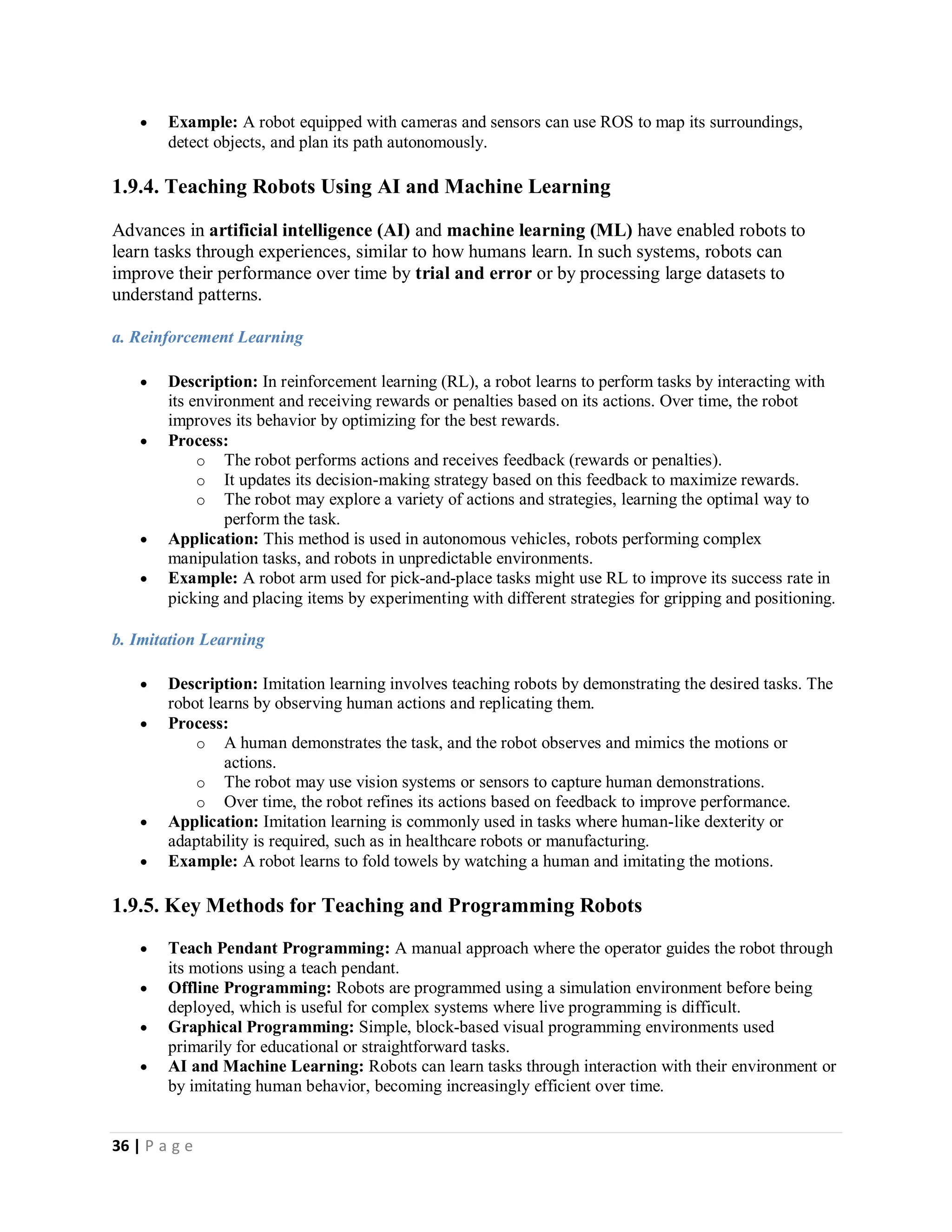 36 | P a g e
 Example: A robot equipped with cameras and sensors can use ROS to map its surroundings,
detect objects, and plan its path autonomously.
1.9.4. Teaching Robots Using AI and Machine Learning
Advances in artificial intelligence (AI) and machine learning (ML) have enabled robots to
learn tasks through experiences, similar to how humans learn. In such systems, robots can
improve their performance over time by trial and error or by processing large datasets to
understand patterns.
a. Reinforcement Learning
 Description: In reinforcement learning (RL), a robot learns to perform tasks by interacting with
its environment and receiving rewards or penalties based on its actions. Over time, the robot
improves its behavior by optimizing for the best rewards.
 Process:
o The robot performs actions and receives feedback (rewards or penalties).
o It updates its decision-making strategy based on this feedback to maximize rewards.
o The robot may explore a variety of actions and strategies, learning the optimal way to
perform the task.
 Application: This method is used in autonomous vehicles, robots performing complex
manipulation tasks, and robots in unpredictable environments.
 Example: A robot arm used for pick-and-place tasks might use RL to improve its success rate in
picking and placing items by experimenting with different strategies for gripping and positioning.
b. Imitation Learning
 Description: Imitation learning involves teaching robots by demonstrating the desired tasks. The
robot learns by observing human actions and replicating them.
 Process:
o A human demonstrates the task, and the robot observes and mimics the motions or
actions.
o The robot may use vision systems or sensors to capture human demonstrations.
o Over time, the robot refines its actions based on feedback to improve performance.
 Application: Imitation learning is commonly used in tasks where human-like dexterity or
adaptability is required, such as in healthcare robots or manufacturing.
 Example: A robot learns to fold towels by watching a human and imitating the motions.
1.9.5. Key Methods for Teaching and Programming Robots
 Teach Pendant Programming: A manual approach where the operator guides the robot through
its motions using a teach pendant.
 Offline Programming: Robots are programmed using a simulation environment before being
deployed, which is useful for complex systems where live programming is difficult.
 Graphical Programming: Simple, block-based visual programming environments used
primarily for educational or straightforward tasks.
 AI and Machine Learning: Robots can learn tasks through interaction with their environment or
by imitating human behavior, becoming increasingly efficient over time.
 