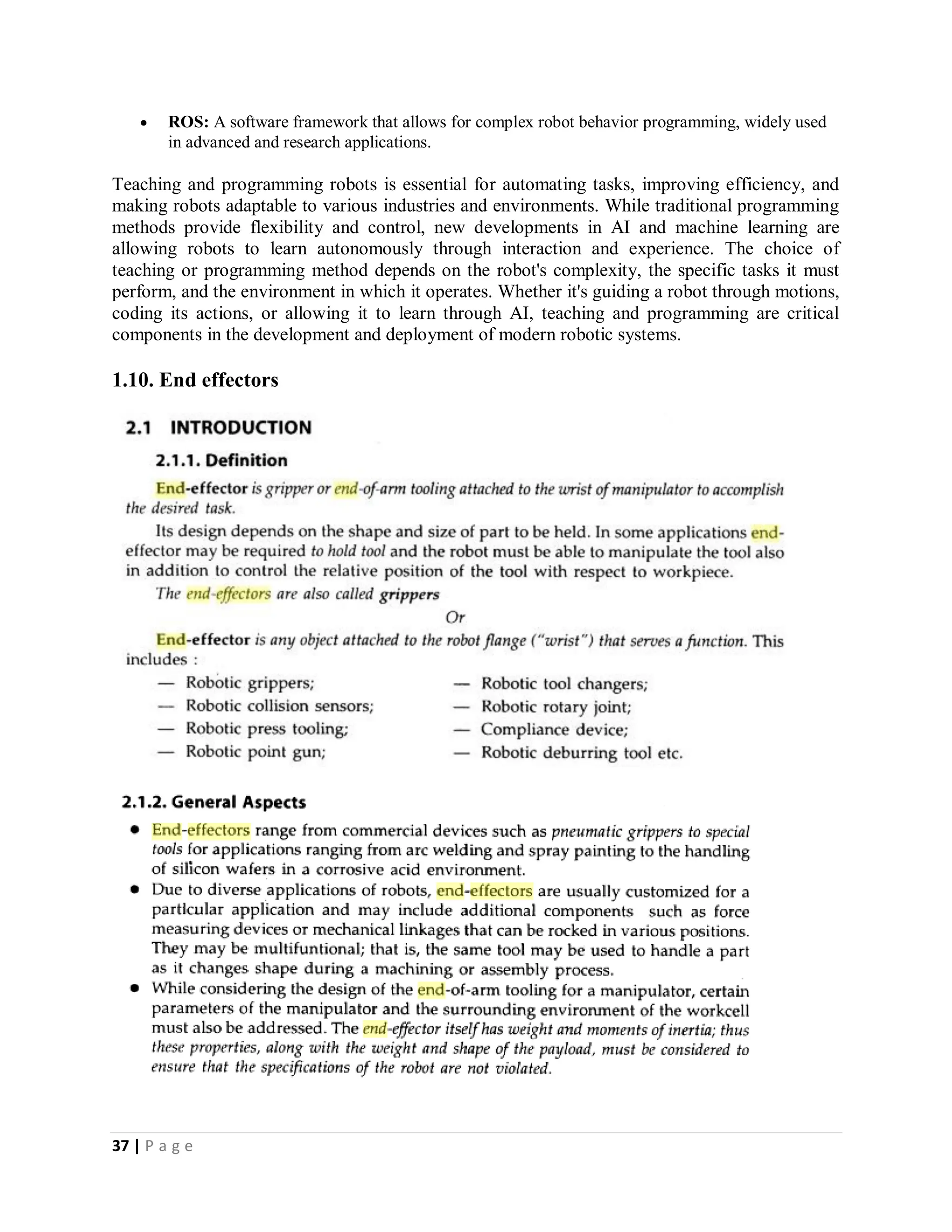 37 | P a g e
 ROS: A software framework that allows for complex robot behavior programming, widely used
in advanced and research applications.
Teaching and programming robots is essential for automating tasks, improving efficiency, and
making robots adaptable to various industries and environments. While traditional programming
methods provide flexibility and control, new developments in AI and machine learning are
allowing robots to learn autonomously through interaction and experience. The choice of
teaching or programming method depends on the robot's complexity, the specific tasks it must
perform, and the environment in which it operates. Whether it's guiding a robot through motions,
coding its actions, or allowing it to learn through AI, teaching and programming are critical
components in the development and deployment of modern robotic systems.
1.10. End effectors
 