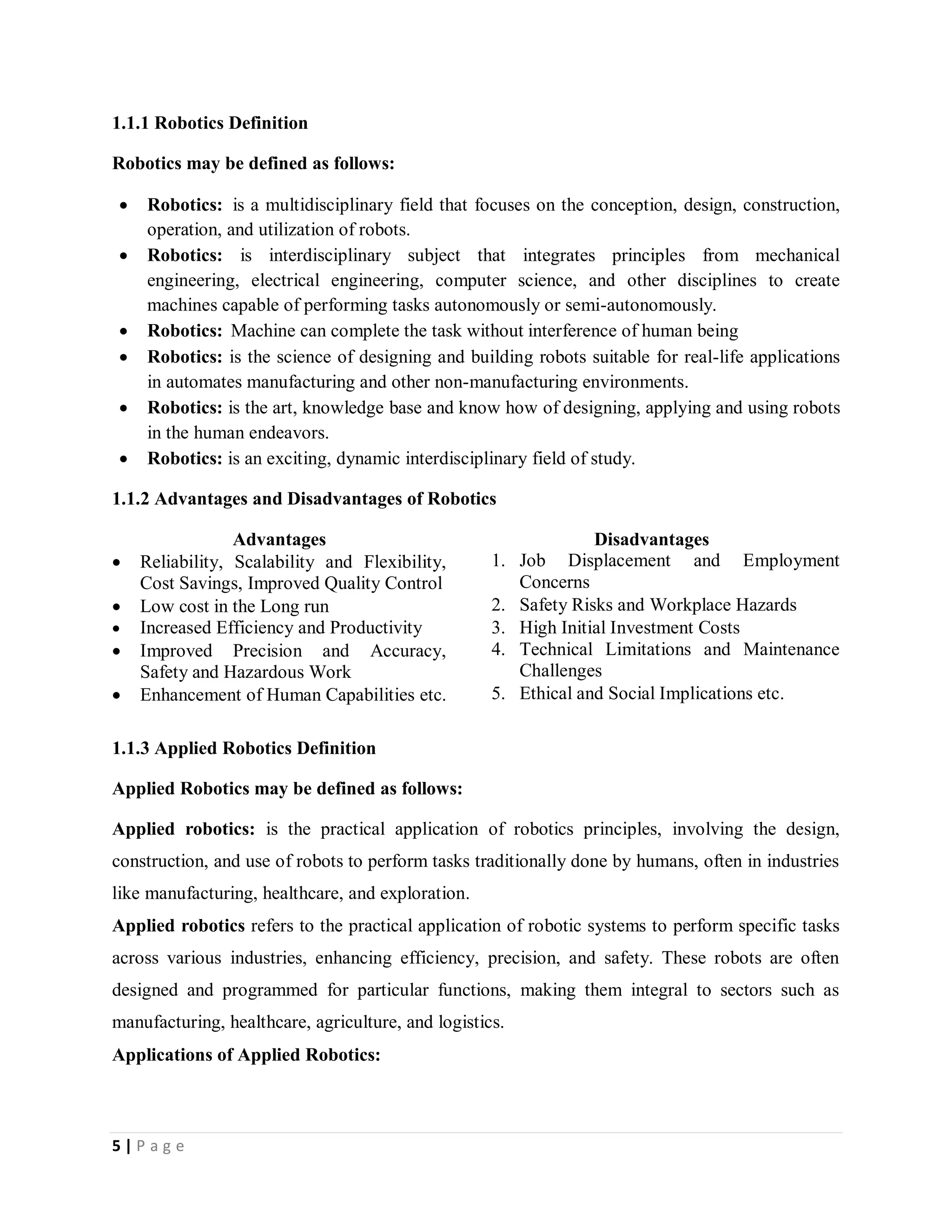 5 | P a g e
1.1.1 Robotics Definition
Robotics may be defined as follows:
 Robotics: is a multidisciplinary field that focuses on the conception, design, construction,
operation, and utilization of robots.
 Robotics: is interdisciplinary subject that integrates principles from mechanical
engineering, electrical engineering, computer science, and other disciplines to create
machines capable of performing tasks autonomously or semi-autonomously.
 Robotics: Machine can complete the task without interference of human being
 Robotics: is the science of designing and building robots suitable for real-life applications
in automates manufacturing and other non-manufacturing environments.
 Robotics: is the art, knowledge base and know how of designing, applying and using robots
in the human endeavors.
 Robotics: is an exciting, dynamic interdisciplinary field of study.
1.1.2 Advantages and Disadvantages of Robotics
Advantages Disadvantages
 Reliability, Scalability and Flexibility,
Cost Savings, Improved Quality Control
1. Job Displacement and Employment
Concerns
 Low cost in the Long run 2. Safety Risks and Workplace Hazards
 Increased Efficiency and Productivity 3. High Initial Investment Costs
 Improved Precision and Accuracy,
Safety and Hazardous Work
4. Technical Limitations and Maintenance
Challenges
 Enhancement of Human Capabilities etc. 5. Ethical and Social Implications etc.
1.1.3 Applied Robotics Definition
Applied Robotics may be defined as follows:
Applied robotics: is the practical application of robotics principles, involving the design,
construction, and use of robots to perform tasks traditionally done by humans, often in industries
like manufacturing, healthcare, and exploration.
Applied robotics refers to the practical application of robotic systems to perform specific tasks
across various industries, enhancing efficiency, precision, and safety. These robots are often
designed and programmed for particular functions, making them integral to sectors such as
manufacturing, healthcare, agriculture, and logistics.
Applications of Applied Robotics:
 