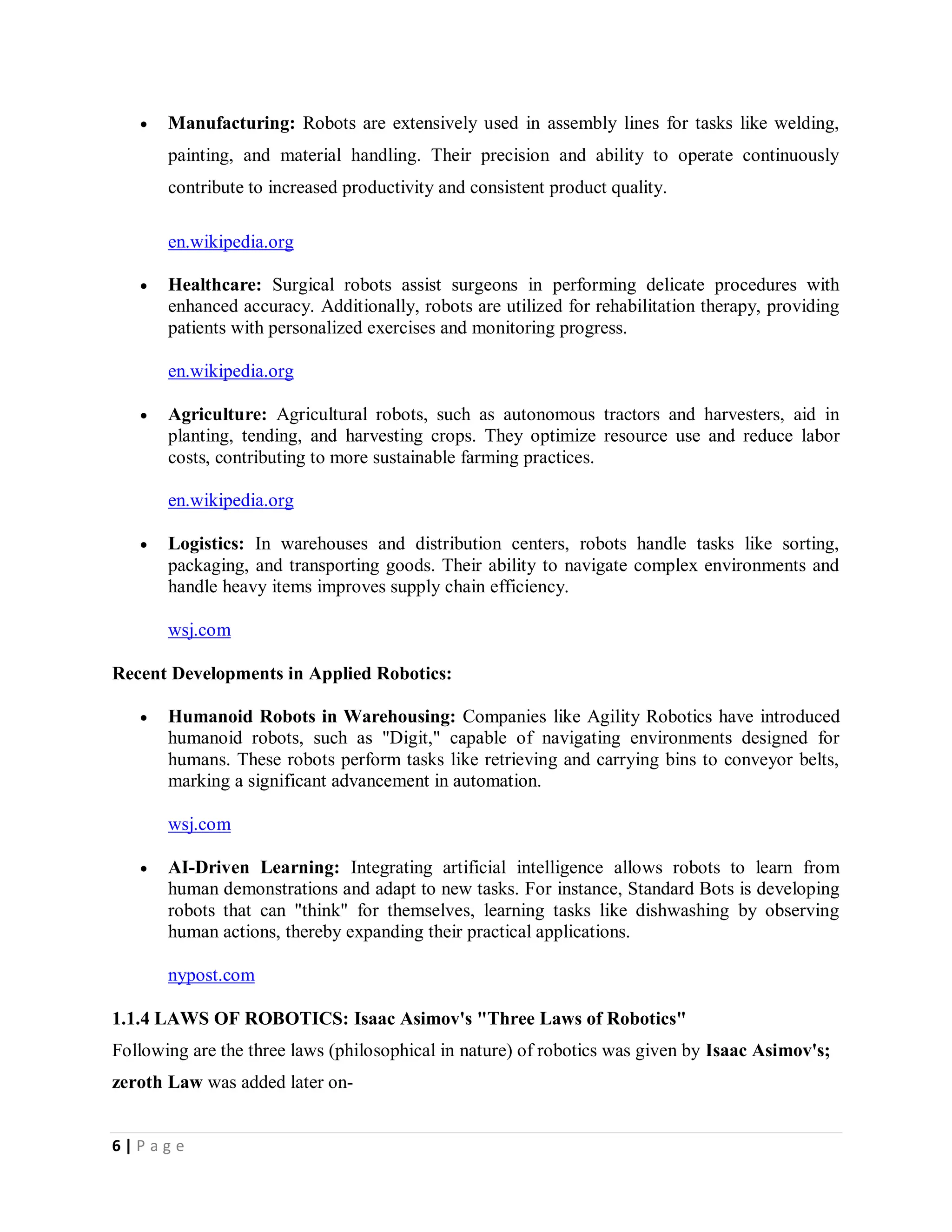 6 | P a g e
 Manufacturing: Robots are extensively used in assembly lines for tasks like welding,
painting, and material handling. Their precision and ability to operate continuously
contribute to increased productivity and consistent product quality.
en.wikipedia.org
 Healthcare: Surgical robots assist surgeons in performing delicate procedures with
enhanced accuracy. Additionally, robots are utilized for rehabilitation therapy, providing
patients with personalized exercises and monitoring progress.
en.wikipedia.org
 Agriculture: Agricultural robots, such as autonomous tractors and harvesters, aid in
planting, tending, and harvesting crops. They optimize resource use and reduce labor
costs, contributing to more sustainable farming practices.
en.wikipedia.org
 Logistics: In warehouses and distribution centers, robots handle tasks like sorting,
packaging, and transporting goods. Their ability to navigate complex environments and
handle heavy items improves supply chain efficiency.
wsj.com
Recent Developments in Applied Robotics:
 Humanoid Robots in Warehousing: Companies like Agility Robotics have introduced
humanoid robots, such as "Digit," capable of navigating environments designed for
humans. These robots perform tasks like retrieving and carrying bins to conveyor belts,
marking a significant advancement in automation.
wsj.com
 AI-Driven Learning: Integrating artificial intelligence allows robots to learn from
human demonstrations and adapt to new tasks. For instance, Standard Bots is developing
robots that can "think" for themselves, learning tasks like dishwashing by observing
human actions, thereby expanding their practical applications.
nypost.com
1.1.4 LAWS OF ROBOTICS: Isaac Asimov's "Three Laws of Robotics"
Following are the three laws (philosophical in nature) of robotics was given by Isaac Asimov's;
zeroth Law was added later on-
 